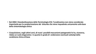 • Dal 2002 ( Standardizzazione della Terminologia ICS) l’urodinamica non viene considerata
importante per la caratterizzazione del disturbo che viene inquadrato unicamente sulla base
della sintomatologia clinica
• L’acquisizione, negli ultimi anni, di nuovi possibili meccanismi patogenetici le ha, viceversa,
ridato un ruolo diagnostico in quanto in grado di evidenziare eventuali sottotipi della
condizione clinica di base
 
