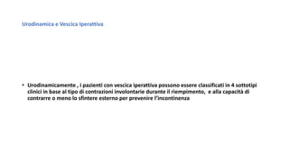 Urodinamica e Vescica Iperattiva
• Urodinamicamente , i pazienti con vescica iperattiva possono essere classificati in 4 sottotipi
clinici in base al tipo di contrazioni involontarie durante il riempimento, e alla capacità di
contrarre o meno lo sfintere esterno per prevenire l’incontinenza
 