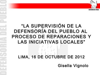 “LA SUPERVISIÓN DE LA
DEFENSORÍA DEL PUEBLO AL
PROCESO DE REPARACIONES Y
LAS INICIATIVAS LOCALES”
LIMA, 16 DE OCTUBRE DE 2012
Gisella Vignolo
 