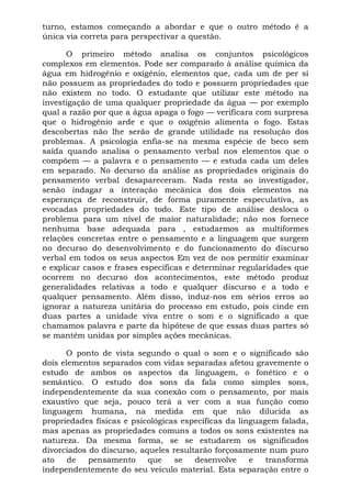 turno, estamos começando a abordar e que o outro método é a
única via correta para perspectivar a questão.
O primeiro método analisa os conjuntos psicológicos
complexos em elementos. Pode ser comparado à análise química da
água em hidrogênio e oxigênio, elementos que, cada um de per si
não possuem as propriedades do todo e possuem propriedades que
não existem no todo. O estudante que utilizar este método na
investigação de uma qualquer propriedade da água — por exemplo
qual a razão por que a água apaga o fogo — verificara com surpresa
que o hidrogênio arde e que o oxigênio alimenta o fogo. Estas
descobertas não lhe serão de grande utilidade na resolução dos
problemas. A psicologia enfia-se na mesma espécie de beco sem
saída quando analisa o pensamento verbal nos elementos que o
compõem — a palavra e o pensamento — e estuda cada um deles
em separado. No decurso da análise as propriedades originais do
pensamento verbal desapareceram. Nada resta ao investigador,
senão indagar a interação mecânica dos dois elementos na
esperança de reconstruir, de forma puramente especulativa, as
evocadas propriedades do todo. Este tipo de análise desloca o
problema para um nível de maior naturalidade; não nos fornece
nenhuma base adequada para , estudarmos as multiformes
relações concretas entre o pensamento e a linguagem que surgem
no decurso do desenvolvimento e do funcionamento do discurso
verbal em todos os seus aspectos Em vez de nos permitir examinar
e explicar casos e frases específicas e determinar regularidades que
ocorrem no decurso dos acontecimentos, este método produz
generalidades relativas a todo e qualquer discurso e a todo e
qualquer pensamento. Além disso, induz-nos em sérios erros ao
ignorar a natureza unitária do processo em estudo, pois cinde em
duas partes a unidade viva entre o som e o significado a que
chamamos palavra e parte da hipótese de que essas duas partes só
se mantêm unidas por simples ações mecânicas.
O ponto de vista segundo o qual o som e o significado são
dois elementos separados com vidas separadas afetou gravemente o
estudo de ambos os aspectos da linguagem, o fonético e o
semântico. O estudo dos sons da fala como simples sons,
independentemente da sua conexão com o pensamento, por mais
exaustivo que seja, pouco terá a ver com a sua função como
linguagem humana, na medida em que não dilucida as
propriedades físicas e psicológicas específicas da linguagem falada,
mas apenas as propriedades comuns a todos os sons existentes na
natureza. Da mesma forma, se se estudarem os significados
divorciados do discurso, aqueles resultarão forçosamente num puro
ato de pensamento que se desenvolve e transforma
independentemente do seu veículo material. Esta separação entre o
 