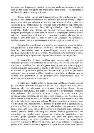 máximo, em linguagem escrita, pormenorizada ao máximo, exige o
que poderíamos designar por semântica deliberada — estruturação
deliberada do fluir do significado.
Todos estes traços da linguagem escrita explicam por que
razão o seu desenvolvimento na criança em idade escolar segue
muito atrasado em relação ao da linguagem oral. A discrepância é
causada pela proficiência da criança nas atividades espontâneas,
inconscientes e na sua falta de qualidades para a atividade
abstrata, deliberada. Como os nossos estudos mostraram, as
funções psicológicas sobre que se baseia a linguagem escrita ainda
não se começaram a desenvolver quando o ensino da escrita se
inicia e este tem que se erguer sobre os alicerces de processos
rudimentares que mal estão começando a surgir por essa altura.
Resultados semelhantes se obtêm nos domínios da aritmética,
da gramática e das ciências naturais. Em todos estes casos, as
funções necessárias para a aprendizagem nunca se encontram
maduras quando o ensino começa. Analisaremos brevemente o caso
da gramática, que apresenta algumas características especiais.
A gramática é uma matéria que parece não ter grande
utilidade prática. Ao contrário de outras matérias escolares, não dá
à criança qualificações que não possuísse já. A criança já conjuga e
declina quando entra para a escola e até houve quem afirmasse que
o ensino da gramática podia ser dispensado. A isto só podemos
retorquir que a nossa análise mostrou com toda a clareza que o
estudo da gramática é de primeiríssima importância para o
desenvolvimento mental da criança
É certo que, muito antes de entrar na escola, a criança possui
já um certo domínio da gramática da sua língua materna, mas
trata-se de um domínio inconsciente adquirido duma forma
puramente estrutural, tal como se adquire a composição fonética
das palavras. Se pedirmos a uma criança de tenra idade que
produza uma combinação de sons, por exemplo, sc, veremos que
lhe é muito difícil articulá-las deliberadamente; no entanto, no seio
de uma estrutura, como na palavra Moscovo, a criança pronunciará
os mesmos sons facilmente. O mesmo se passa com a gramática. A
criança utilizará o caso ou o tempo do verbo corretamente numa
frase, mas não será capaz de declinar ou conjugar uma palavra a
nosso pedido. Pode não adquirir novas formas gramaticais ou
sintáticas na escola, mas, graças ao ensino da gramática e da
escrita, pode ganhar consciência do que faz para utilizar
conscientemente as suas qualificações. Tal como, ao aprender a
escrever a palavra Moscovo aprende que esta palavra é composta
pelos sons m-o-s-c-o-v-o e aprende a pronunciar cada um desses
 