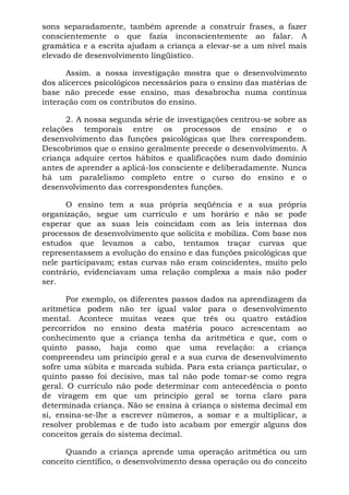 sons separadamente, também aprende a construir frases, a fazer
conscientemente o que fazia inconscientemente ao falar. A
gramática e a escrita ajudam a criança a elevar-se a um nível mais
elevado de desenvolvimento lingüístico.
Assim. a nossa investigação mostra que o desenvolvimento
dos alicerces psicológicos necessários para o ensino das matérias de
base não precede esse ensino, mas desabrocha numa contínua
interação com os contributos do ensino.
2. A nossa segunda série de investigações centrou-se sobre as
relações temporais entre os processos de ensino e o
desenvolvimento das funções psicológicas que lhes correspondem.
Descobrimos que o ensino geralmente precede o desenvolvimento. A
criança adquire certos hábitos e qualificações num dado domínio
antes de aprender a aplicá-los consciente e deliberadamente. Nunca
há um paralelismo completo entre o curso do ensino e o
desenvolvimento das correspondentes funções.
O ensino tem a sua própria seqüência e a sua própria
organização, segue um currículo e um horário e não se pode
esperar que as suas leis coincidam com as leis internas dos
processos de desenvolvimento que solicita e mobiliza. Com base nos
estudos que levamos a cabo, tentamos traçar curvas que
representassem a evolução do ensino e das funções psicológicas que
nele participavam; estas curvas não eram coincidentes, muito pelo
contrário, evidenciavam uma relação complexa a mais não poder
ser.
Por exemplo, os diferentes passos dados na aprendizagem da
aritmética podem não ter igual valor para o desenvolvimento
mental. Acontece muitas vezes que três ou quatro estádios
percorridos no ensino desta matéria pouco acrescentam ao
conhecimento que a criança tenha da aritmética e que, com o
quinto passo, haja como que uma revelação: a criança
compreendeu um princípio geral e a sua curva de desenvolvimento
sofre uma súbita e marcada subida. Para esta criança particular, o
quinto passo foi decisivo, mas tal não pode tomar-se como regra
geral. O currículo não pode determinar com antecedência o ponto
de viragem em que um princípio geral se torna claro para
determinada criança. Não se ensina à criança o sistema decimal em
si, ensina-se-lhe a escrever números, a somar e a multiplicar, a
resolver problemas e de tudo isto acabam por emergir alguns dos
conceitos gerais do sistema decimal.
Quando a criança aprende uma operação aritmética ou um
conceito científico, o desenvolvimento dessa operação ou do conceito
 