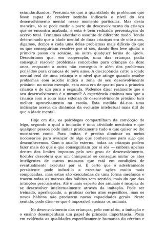 estandardizados. Presumia-se que a quantidade de problemas que
fosse capaz de resolver sozinha indicaria o nível do seu
desenvolvimento mental nesse momento particular. Mas desta
maneira, só se pode medir a parte do desenvolvimento da criança
que se encontra acabada, e esta é bem reduzida percentagem do
acervo total. Tentamos abordar o assunto de diferente modo. Tendo
determinado que a idade mental de duas crianças era de oito anos,
digamos, demos a cada uma delas problemas mais difíceis do que
os que conseguiriam resolver por si sós, dando-lhes leve ajuda: o
primeiro passo da solução, ou outra qualquer forma de ajuda.
Descobrimos que, em cooperação, uma das crianças podia
conseguir resolver problemas concebidos para crianças de doze
anos, enquanto a outra não conseguia ir além dos problemas
pensados para crianças de nove anos. A discrepância entre a idade
mental real de uma criança e o nível que atinge quando resolve
problemas com auxílio indica a zona do seu desenvolvimento
próximo: no nosso exemplo, esta zona era de quatro para a primeira
criança e de um para a segunda. Podemos dizer realmente que o
seu desenvolvimento é o mesmo? A experiência ensinou-nos que a
criança com a zona mais extensa de desenvolvimento próximo terá
melhor aproveitamento na escola. Esta medida dá-nos uma
indicação acerca da dinâmica da evolução intelectual mais útil do
que a idade mental.
Hoje em dia, os psicólogos compartilham da convicção do
leigo, segundo a qual a imitação é uma atividade mecânica e que
qualquer pessoa pode imitar praticamente tudo o que quiser se lhe
mostrarem como. Para imitar, é preciso dominar os meios
necessários para avançar de algo que conhecemos para algo que
desconhecemos. Com o auxílio externo, todas as crianças podem
fazer mais do que o que conseguiriam por si sós — embora apenas
dentro dos limites impostos pelo seu grau de desenvolvimento.
Koehler descobriu que um chimpanzé só consegue imitar os atos
inteligentes de outros macacos que está em condições de
eventualmente executar por si. É certo que o adestramento
persistente pode induzi-lo a executar ações muito mais
complicadas, mas estas são executadas de uma forma mecânica e
trazem todas as marcas dos hábitos sem sentido, mais do que das
intuições percucientes. Até o mais esperto dos animais é incapaz de
se desenvolver intelectualmente através da imitação. Pode ser
treinado, aperfeiçoado, a praticar certos atos específicos, mas os
novos hábitos não produzem novas capacidades gerais. Neste
sentido, pode dizer-se que é impossível ensinar os animais.
No desenvolvimento das crianças, pelo contrário, a imitação e
o ensino desempenham um papel de primeira importância. Põem
em evidência as qualidades especificamente humanas do cérebro e
 