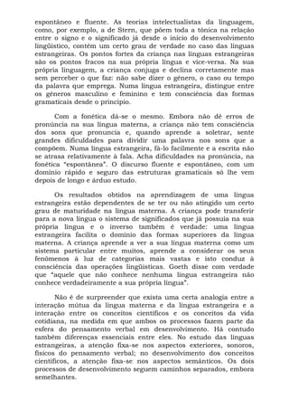 espontâneo e fluente. As teorias intelectualistas da linguagem,
como, por exemplo, a de Stern, que põem toda a tônica na relação
entre o signo e o significado já desde o início do desenvolvimento
lingüístico, contêm um certo grau de verdade no caso das línguas
estrangeiras. Os pontos fortes da criança nas línguas estrangeiras
são os pontos fracos na sua própria língua e vice-versa. Na sua
própria linguagem, a criança conjuga e declina corretamente mas
sem perceber o que faz: não sabe dizer o gênero, o caso ou tempo
da palavra que emprega. Numa língua estrangeira, distingue entre
os gêneros masculino e feminino e tem consciência das formas
gramaticais desde o principio.
Com a fonética dá-se o mesmo. Embora não dê erros de
pronúncia na sua língua materna, a criança não tem consciência
dos sons que pronuncia e, quando aprende a soletrar, sente
grandes dificuldades para dividir uma palavra nos sons que a
compõem. Numa língua estrangeira, fá-lo facilmente e a escrita não
se atrasa relativamente à fala. Acha dificuldades na pronúncia, na
fonética “espontânea”. O discurso fluente e espontâneo, com um
domínio rápido e seguro das estruturas gramaticais só lhe vem
depois de longo e árduo estudo.
Os resultados obtidos na aprendizagem de uma língua
estrangeira estão dependentes de se ter ou não atingido um certo
grau de maturidade na língua materna. A criança pode transferir
para a nova língua o sistema de significados que já possuía na sua
própria língua e o inverso também é verdade: uma língua
estrangeira facilita o domínio das formas superiores da língua
materna. A criança aprende a ver a sua língua materna como um
sistema particular entre muitos, aprende a considerar os seus
fenômenos à luz de categorias mais vastas e isto conduz à
consciência das operações lingüisticas. Goeth disse com verdade
que “aquele que não conhece nenhuma língua estrangeira não
conhece verdadeiramente a sua própria língua”.
Não é de surpreender que exista uma certa analogia entre a
interação mútua da língua materna e da língua estrangeira e a
interação entre os conceitos científicos e os conceitos da vida
cotidiana, na medida em que ambos os processos fazem parte da
esfera do pensamento verbal em desenvolvimento. Há contudo
também diferenças essenciais entre eles. No estudo das línguas
estrangeiras, a atenção fixa-se nos aspectos exteriores, sonoros,
físicos do pensamento verbal; no desenvolvimento dos conceitos
científicos, a atenção fixa-se nos aspectos semânticos. Os dois
processos de desenvolvimento seguem caminhos separados, embora
semelhantes.
 