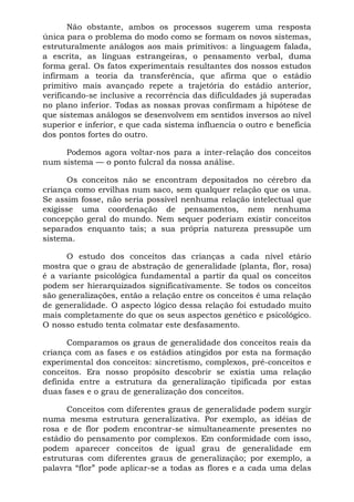 Não obstante, ambos os processos sugerem uma resposta
única para o problema do modo como se formam os novos sistemas,
estruturalmente análogos aos mais primitivos: a linguagem falada,
a escrita, as línguas estrangeiras, o pensamento verbal, duma
forma geral. Os fatos experimentais resultantes dos nossos estudos
infirmam a teoria da transferência, que afirma que o estádio
primitivo mais avançado repete a trajetória do estádio anterior,
verificando-se inclusive a recorrência das dificuldades já superadas
no plano inferior. Todas as nossas provas confirmam a hipótese de
que sistemas análogos se desenvolvem em sentidos inversos ao nível
superior e inferior, e que cada sistema influencia o outro e beneficia
dos pontos fortes do outro.
Podemos agora voltar-nos para a inter-relação dos conceitos
num sistema — o ponto fulcral da nossa análise.
Os conceitos não se encontram depositados no cérebro da
criança como ervilhas num saco, sem qualquer relação que os una.
Se assim fosse, não seria possível nenhuma relação intelectual que
exigisse uma coordenação de pensamentos, nem nenhuma
concepção geral do mundo. Nem sequer poderiam existir conceitos
separados enquanto tais; a sua própria natureza pressupõe um
sistema.
O estudo dos conceitos das crianças a cada nível etário
mostra que o grau de abstração de generalidade (planta, flor, rosa)
é a variante psicológica fundamental a partir da qual os conceitos
podem ser hierarquizados significativamente. Se todos os conceitos
são generalizações, então a relação entre os conceitos é uma relação
de generalidade. O aspecto lógico dessa relação foi estudado muito
mais completamente do que os seus aspectos genético e psicológico.
O nosso estudo tenta colmatar este desfasamento.
Comparamos os graus de generalidade dos conceitos reais da
criança com as fases e os estádios atingidos por esta na formação
experimental dos conceitos: sincretismo, complexos, pré-conceitos e
conceitos. Era nosso propósito descobrir se existia uma relação
definida entre a estrutura da generalização tipificada por estas
duas fases e o grau de generalização dos conceitos.
Conceitos com diferentes graus de generalidade podem surgir
numa mesma estrutura generalizativa. Por exemplo, as idéias de
rosa e de flor podem encontrar-se simultaneamente presentes no
estádio do pensamento por complexos. Em conformidade com isso,
podem aparecer conceitos de igual grau de generalidade em
estruturas com diferentes graus de generalização; por exemplo, a
palavra “flor” pode aplicar-se a todas as flores e a cada uma delas
 