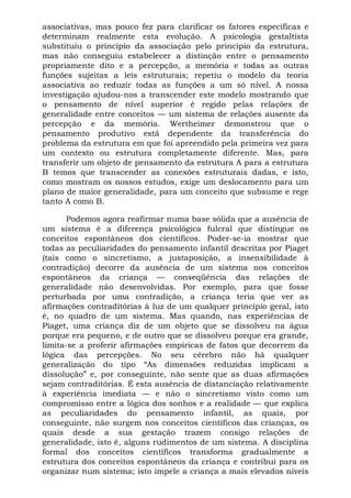 associativas, mas pouco fez para clarificar os fatores específicas e
determinam realmente esta evolução. A psicologia gestaltista
substituiu o princípio da associação pelo princípio da estrutura,
mas não conseguiu estabelecer a distinção entre o pensamento
propriamente dito e a percepção, a memória e todas as outras
funções sujeitas a leis estruturais; repetiu o modelo da teoria
associativa ao reduzir todas as funções a um só nível. A nossa
investigação ajudou-nos a transcender este modelo mostrando que
o pensamento de nível superior é regido pelas relações de
generalidade entre conceitos — um sistema de relações ausente da
percepção e da memória. Wertheimer demonstrou que o
pensamento produtivo está dependente da transferência do
problema da estrutura em que foi apreendido pela primeira vez para
um contexto ou estrutura completamente diferente. Mas, para
transferir um objeto de pensamento da estrutura A para a estrutura
B temos que transcender as conexões estruturais dadas, e isto,
como mostram os nossos estudos, exige um deslocamento para um
plano de maior generalidade, para um conceito que subsume e rege
tanto A como B.
Podemos agora reafirmar numa base sólida que a ausência de
um sistema é a diferença psicológica fulcral que distingue os
conceitos espontâneos dos científicos. Poder-se-ia mostrar que
todas as peculiaridades do pensamento infantil descritas por Piaget
(tais como o sincretismo, a justaposição, a insensibilidade à
contradição) decorre da ausência de um sistema nos conceitos
espontâneos da criança — conseqüência das relações de
generalidade não desenvolvidas. Por exemplo, para que fosse
perturbada por uma contradição, a criança teria que ver as
afirmações contraditórias à luz de um qualquer princípio geral, isto
é, no quadro de um sistema. Mas quando, nas experiências de
Piaget, uma criança diz de um objeto que se dissolveu na água
porque era pequeno, e de outro que se dissolveu porque era grande,
limita-se a proferir afirmações empíricas de fatos que decorrem da
lógica das percepções. No seu cérebro não há qualquer
generalização do tipo “As dimensões reduzidas implicam a
dissolução” e, por conseguinte, não sente que as duas afirmações
sejam contraditórias. É esta ausência de distanciação relativamente
à experiência imediata — e não o sincretismo visto como um
compromisso entre a lógica dos sonhos e a realidade — que explica
as peculiaridades do pensamento infantil, as quais, por
conseguinte, não surgem nos conceitos científicos das crianças, os
quais desde a sua gestação trazem consigo relações de
generalidade, isto é, alguns rudimentos de um sistema. A disciplina
formal dos conceitos científicos transforma gradualmente a
estrutura dos conceitos espontâneos da criança e contribui para os
organizar num sistema; isto impele a criança a mais elevados níveis
 