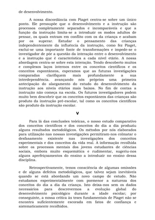 de desenvolvimento.
A nossa discordância com Piaget centra-se sobre um único
ponto. Ele pressupõe que o desenvolvimento e a instrução são
processos completamente separados e incomparáveis e que a
função da instrução limita-se a introduzir os modos adultos de
pensar, os quais entram em conflito com os da criança e acabam
por os superar. Estudar o pensamento das crianças
independentemente da influência da instrução, como fez Piaget,
exclui-se uma importante fonte de transformações e impede-se o
investigador de pôr a questão da interação entre o desenvolvimento
e a instrução que é característica a cada nível etário. A nossa
abordagem centra-se sobre esta interação. Tendo descoberto muitos
e complexos laços internos entre os conceitos científicos e os
conceitos espontâneos, esperamos que as futuras investigações
comparadas clarifiquem mais profundamente a sua
interdependência. avançando nós próprios uma primeira
antecipação do alargamento do estudo do desenvolvimento da
instrução aos níveis etários mais baixos. No fim de contas a
instrução não começa na escola. Os futuros investigadores podem
muito bem descobrir que os conceitos espontâneos das crianças são
produto da instrução pré-escolar, tal como os conceitos científicos
são produto da instrução escolar.
V
Para lá das conclusões teóricas, o nosso estudo comparativo
dos conceitos científicos e dos conceitos do dia a dia produziu
alguns resultados metodológicos. Os métodos por nós elaborados
para utilização nas nossas investigações permitiram-nos colmatar o
desfasamento existente nas investigações dos conceitos
experimentais e dos conceitos da vida real. A informação recolhida
sobre os processos mentais dos jovens estudantes de ciências
sociais, embora muito esquemática e rudimentar, sugeriu-nos
alguns aperfeiçoamentos do ensino a introduzir no ensino dessa
disciplina.
Retrospectivamente, temos consciência de algumas omissões
e de alguns defeitos metodológicos, que talvez sejam inevitáveis
quando se está abordando um novo campo de estudo. Não
estudamos experimentalmente com pormenor a natureza dos
conceitos do dia a dia da criança. Isto deixa-nos sem os dados
necessários para descrevermos a evolução global do
desenvolvimento psicológico durante a idade escolar; por
conseguinte, a nossa crítica às teses fundamentais de Piaget não se
encontra suficientemente escorada em fatos de confiança e
sistematicamente recolhidos.
 