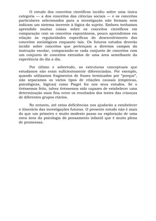 O estudo dos conceitos científicos incidiu sobre uma única
categoria — a dos conceitos das ciências sociais — e os conceitos
particulares selecionados para a investigação não formam nem
indicam um sistema inerente à lógica do sujeito. Embora tenhamos
aprendido muitas coisas sobre os conceitos científicos em
comparação com os conceitos espontâneos, pouco aprendemos em
relação às regularidades específicas do desenvolvimento dos
conceitos sociológicos enquanto tais. Os futuros estudos deverão
incidir sobre conceitos que pertençam a diversos campos da
instrução escolar, comparando-se cada conjunto de conceitos com
um conjunto de conceitos extraídos de uma área semelhante da
experiência do dia a dia.
Por último e sobretudo, as estruturas conceptuais que
estudamos não eram suficientemente diferenciadas. Por exemplo,
quando utilizamos fragmentos de frases terminados por “porque”,
não separamos os vários tipos de relações causais (empíricas,
psicológicas, lógicas) como Piaget fez nos seus estudos. Se o
tivéssemos feito, talvez tivéssemos sido capazes de estabelecer uma
determinação mais fina entre os resultados dos testes das crianças
de diferentes grupos etários.
No entanto, até estas deficiências nos ajudarão a estabelecer
o itinerário das investigações futuras. O presente estudo não é mais
do que um primeiro e muito modesto passo na exploração de uma
nova área da psicologia do pensamento infantil que é muito plena
de promessas.
 