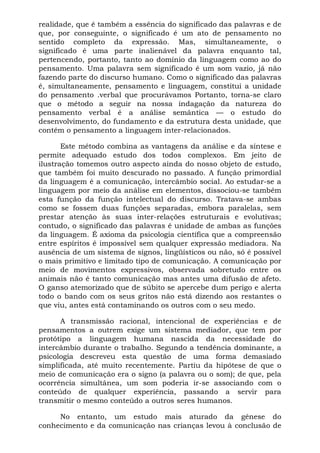 realidade, que é também a essência do significado das palavras e de
que, por conseguinte, o significado é um ato de pensamento no
sentido completo da expressão. Mas, simultaneamente, o
significado é uma parte inalienável da palavra enquanto tal,
pertencendo, portanto, tanto ao domínio da linguagem como ao do
pensamento. Uma palavra sem significado é um som vazio, já não
fazendo parte do discurso humano. Como o significado das palavras
é, simultaneamente, pensamento e linguagem, constitui a unidade
do pensamento .verbal que procurávamos Portanto, torna-se claro
que o método a seguir na nossa indagação da natureza do
pensamento verbal é a análise semântica — o estudo do
desenvolvimento, do fundamento e da estrutura desta unidade, que
contém o pensamento a linguagem inter-relacionados.
Este método combina as vantagens da análise e da síntese e
permite adequado estudo dos todos complexos. Em jeito de
ilustração tomemos outro aspecto ainda do nosso objeto de estudo,
que também foi muito descurado no passado. A função primordial
da linguagem é a comunicação, intercâmbio social. Ao estudar-se a
linguagem por meio da análise em elementos, dissociou-se também
esta função da função intelectual do discurso. Tratava-se ambas
como se fossem duas funções separadas, embora paralelas, sem
prestar atenção às suas inter-relações estruturais e evolutivas;
contudo, o significado das palavras é unidade de ambas as funções
da linguagem. É axioma da psicologia científica que a compreensão
entre espíritos é impossível sem qualquer expressão mediadora. Na
ausência de um sistema de signos, lingüísticos ou não, só é possível
o mais primitivo e limitado tipo de comunicação. A comunicação por
meio de movimentos expressivos, observada sobretudo entre os
animais não é tanto comunicação mas antes uma difusão de afeto.
O ganso atemorizado que de súbito se apercebe dum perigo e alerta
todo o bando com os seus gritos não está dizendo aos restantes o
que viu, antes está contaminando os outros com o seu medo.
A transmissão racional, intencional de experiências e de
pensamentos a outrem exige um sistema mediador, que tem por
protótipo a linguagem humana nascida da necessidade do
intercâmbio durante o trabalho. Segundo a tendência dominante, a
psicologia descreveu esta questão de uma forma demasiado
simplificada, até muito recentemente. Partiu da hipótese de que o
meio de comunicação era o signo (a palavra ou o som); de que, pela
ocorrência simultânea, um som poderia ir-se associando com o
conteúdo de qualquer experiência, passando a servir para
transmitir o mesmo conteúdo a outros seres humanos.
No entanto, um estudo mais aturado da gênese do
conhecimento e da comunicação nas crianças levou à conclusão de
 