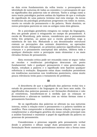 os dois erros fundamentais da velha teoria: o pressuposto da
identidade de natureza de todas as conexões e o pressuposto de que
os significados das palavras não se alteram. Tanto a antiga como a
nova teoria psicológica partem ambas da hipótese de que a evolução
do significado de uma palavra termina mal esta emerge. As novas
tendências da psicologia produziram progressos em todos os ramos,
exceto no estudo do pensamento e da palavra. Neste domínio, os
novos princípios parecem-se com os antigos como dois gêmeos.
Se a psicologia gestaltista estagnou no campo da linguagem,
deu um grande passo à retaguarda no campo do pensamento. A
escola de Wuerzburg, pelo menos, considerava que o pensamento
tinha leis próprias, ao passo que a escola gestaltista nega a
existência de tais leis. Reduzindo a um denominador estrutural
comum as percepções dos animais domésticos, as operações
mentais de um chimpanzé, as primeiras palavras significativas das
crianças e o pensamento conceptual dos adultos, oblitera toda e
qualquer distinção entre a percepção mais elementar e as mais
elevadas formas de pensamento.
Esta recensão crítica pode ser resumida como se segue: todas
as escolas e tendências psicológicas descuram um ponto
fundamental: todo e qualquer pensamento é uma generalização.
Assim, estudam a palavra e o significado sem fazerem qualquer
referência à evolução. Enquanto estas duas condições persistirem
em tendências sucessivas nas tendências posteriores, estas muito
pouca relevância terão para o tratamento do problema.
II
A descoberta de que o significado das palavras evolui tira o
estudo do pensamento e da linguagem de um beco sem saída. Os
significados das palavras passam a ser formações dinâmicas e não
já estatísticas, transformam-se à medida que as crianças se
desenvolvem e alteram-se também com as várias formas como o
pensamento funciona.
Se os significados das palavras se alteram na sua natureza
interna, então a relação entre o pensamento e a palavra também se
modifica. Para compreender a dinâmica dessa relação, teremos que
complementar a abordagem genética do nosso estudo principal com
a análise funcional e examinar o papel do significado da palavra no
processo de pensamento.
Consideremos o processo seguido pelo pensamento verbal
desde o primitivo e difuso surgir dum pensamento até à sua
formulação Neste momento pretendemos mostrar não a forma como
 