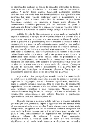 os significados evoluem ao longo de dilatados intervalos de tempo,
mas o modo como funcionam no processo vivo do pensamento
verbal. A partir dessa análise funcional, poderemos mostrar
também que, em cada fase do desenvolvimento do significado das
palavras há uma relação particular entre o pensamento e a
linguagem. Como a forma mais fácil de resolver os problemas
funcionais consiste em examinar a forma mais elevada de
determinada atividade poremos por um momento de parte o
problema do desenvolvimento e consideraremos as relações entre o
pensamento e a palavra no cérebro que já atingiu a maturidade.
A idéia diretriz da discussão que se segue pode ser reduzida à
seguinte fórmula: a relação entre o pensamento e a palavra não é
uma coisa mas um processo, um movimento contínuo de vaivém
entre a palavra e o pensamento; nesse processo a relação entre o
pensamento e a palavra sofre alterações que, também elas, podem
ser consideradas como um desenvolvimento no sentido funcional.
As palavras não se limitam a exprimir o pensamento: é por elas que
este acede à existência. Todos os pensamentos tendem a relacionar
determinada coisa com outra, todos os pensamentos tendem a
estabelecer uma relação entre coisas, todos os pensamentos se
movem, amadurecem, se desenvolvem, preenchem uma função,
resolvem um problema. Esta corrente do pensamento flui como um
movimento interno através de uma série de planos. Qualquer
análise da interação entre o pensamento e a palavra terá de
principiar por investigar os diferentes planos e fases que um
pensamento percorre antes de se encarnar nas palavras.
A primeira coisa que qualquer estudo revela é a necessidade
de estabelecer a distinção entre dois planos de discurso. Ambos os
aspectos da linguagem, tanto o interno, significante, semântico,
como o aspecto externo, fonético, têm as suas leis de movimento
específicas, embora formem uma verdadeira unidade, mas que é
uma unidade complexa e não homogênea. Alguns fatos do
desenvolvimento lingüístico da criança indicam a existência de
movimentos independentes nas esferas fonética e semântica.
Apontaremos dois dos mais importantes.
Quando começa a dominar a fala exterior, a criança principia
por uma palavra, passando depois a ligar dois ou três termos entre
si; um pouco depois, progride das frases simples para outras mais
complicadas, chegando por fim ao discurso coerente composto por
uma série de frases dessas; por outras palavras, progride da parte
para o todo. Relativamente ao significado em contrapartida, a
primeira palavra da criança é uma frase completa.
Semanticamente, a criança parte do todo, de um complexo
significante e só mais tarde começa a dominar as unidades
 