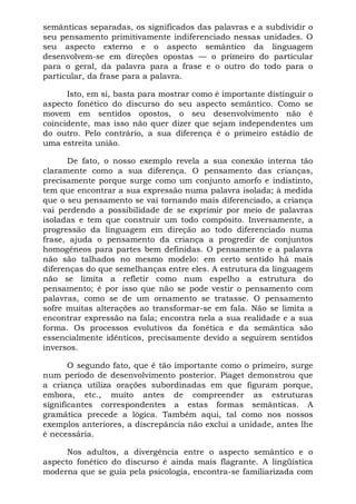 semânticas separadas, os significados das palavras e a subdividir o
seu pensamento primitivamente indiferenciado nessas unidades. O
seu aspecto externo e o aspecto semântico da linguagem
desenvolvem-se em direções opostas — o primeiro do particular
para o geral, da palavra para a frase e o outro do todo para o
particular, da frase para a palavra.
Isto, em si, basta para mostrar como é importante distinguir o
aspecto fonético do discurso do seu aspecto semântico. Como se
movem em sentidos opostos, o seu desenvolvimento não é
coincidente, mas isso não quer dizer que sejam independentes um
do outro. Pelo contrário, a sua diferença é o primeiro estádio de
uma estreita união.
De fato, o nosso exemplo revela a sua conexão interna tão
claramente como a sua diferença. O pensamento das crianças,
precisamente porque surge como um conjunto amorfo e indistinto,
tem que encontrar a sua expressão numa palavra isolada; à medida
que o seu pensamento se vai tornando mais diferenciado, a criança
vai perdendo a possibilidade de se exprimir por meio de palavras
isoladas e tem que construir um todo compósito. Inversamente, a
progressão da linguagem em direção ao todo diferenciado numa
frase, ajuda o pensamento da criança a progredir de conjuntos
homogêneos para partes bem definidas. O pensamento e a palavra
não são talhados no mesmo modelo: em certo sentido há mais
diferenças do que semelhanças entre eles. A estrutura da linguagem
não se limita a refletir como num espelho a estrutura do
pensamento; é por isso que não se pode vestir o pensamento com
palavras, como se de um ornamento se tratasse. O pensamento
sofre muitas alterações ao transformar-se em fala. Não se limita a
encontrar expressão na fala; encontra nela a sua realidade e a sua
forma. Os processos evolutivos da fonética e da semântica são
essencialmente idênticos, precisamente devido a seguirem sentidos
inversos.
O segundo fato, que é tão importante como o primeiro, surge
num período de desenvolvimento posterior. Piaget demonstrou que
a criança utiliza orações subordinadas em que figuram porque,
embora, etc., muito antes de compreender as estruturas
significantes correspondentes a estas formas semânticas. A
gramática precede a lógica. Também aqui, tal como nos nossos
exemplos anteriores, a discrepância não exclui a unidade, antes lhe
é necessária.
Nos adultos, a divergência entre o aspecto semântico e o
aspecto fonético do discurso é ainda mais flagrante. A lingüística
moderna que se guia pela psicologia, encontra-se familiarizada com
 
