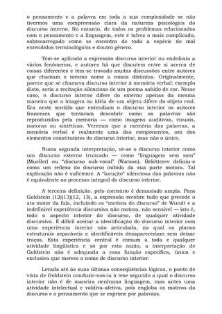 o pensamento e a palavra em toda a sua complexidade se não
tivermos uma compreensão clara da natureza psicológica do
discurso interno. No entanto, de todos os problemas relacionados
com o pensamento e a linguagem, este é talvez o mais complicado,
sobrecarregado como se encontra de toda a espécie de mal
entendidos terminológicos e doutro gênero.
Tem-se aplicado a expressão discurso interior ou endofasia a
vários fenômenos, e autores há que discutem entre si acerca de
coisas diferentes e têm-se travado muitas discussões entre autores
que chamam o mesmo nome a coisas distintas. Originalmente,
parece que se chamava discurso interior à memória verbal: exemplo
disto, seria a recitação silenciosa de um poema sabido de cor. Nesse
caso, o discurso interno difere do externo apenas da mesma
maneira que a imagem ou idéia de um objeto difere do objeto real.
Era neste sentido que entendiam o discurso interior os autores
franceses que tentaram descobrir como as palavras são
reproduzidas pela memória — como imagens auditivas, visuais,
motoras ou sintéticas. Veremos que a memória das palavras, a
memória verbal é realmente uma das componentes, um dos
elementos constituintes do discurso interior, mas não o único.
Numa segunda interpretação, vê-se o discurso interior como
um discurso externo truncado — como “linguagem sem som”
(Mueller) ou “discurso sub-vocal” (Watson). Bekhterev definiu-o
como um reflexo do discurso inibido da sua parte motora. Tal
explicação não é suficiente. A “locução” silenciosa das palavras não
é equivalente ao processo integral do discurso interior.
A terceira definição, pelo contrário é demasiado ampla. Para
Goldstein (12)(13)(12, 13), a expressão recobre tudo que precede o
ato motor da fala, incluindo os “motivos do discurso” de Wundt e a
indefinível experiência discursiva não motora, não sensível — isto é,
todo o aspecto interior do discurso, de qualquer atividade
discursiva. É difícil aceitar a identificação do discurso interior com
uma experiência interior não articulada, na qual os planos
estruturais separáveis e identificáveis desapareceriam sem deixar
traços. Esta experiência central é comum a toda e qualquer
atividade lingüistica e só por esta razão, a interpretação de
Goldstein não é adequada a essa função específica, única e
exclusiva que merece o nome de discurso interior.
Levada até ás suas últimas conseqüências lógicas, o ponto de
vista de Goldstein conduzir-nos-ia à tese segundo a qual o discurso
interior não é de maneira nenhuma linguagem, mas antes uma
atividade intelectual e volitiva-afetiva, pois engloba os motivos do
discurso e o pensamento que se exprime por palavras.
 