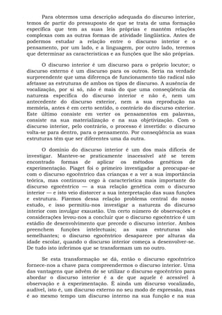 Para obtermos uma descrição adequada do discurso interior,
temos de partir do pressuposto de que se trata de uma formação
específica que tem as suas leis próprias e mantém relações
complexas com as outras formas de atividade lingüística. Antes de
podermos estudar a relação entre o discurso interior e o
pensamento, por um lado, e a linguagem, por outro lado, teremos
que determinar as características e as funções que lhe são próprias.
O discurso interior é um discurso para o próprio locutor; o
discurso externo é um discurso para os outros. Seria na verdade
surpreendente que uma diferença de funcionamento tão radical não
afetasse as estruturas de ambos os tipos de discurso. A ausência de
vocalização, por si só, não é mais do que uma conseqüência da
natureza específica do discurso interior e não é, nem um
antecedente do discurso exterior, nem a sua reprodução na
memória, antes é em certo sentido, o contrário do discurso exterior.
Este último consiste em verter os pensamentos em palavras,
consiste na sua materialização e na sua objetivização. Com o
discurso interior, pelo contrário, o processo é invertido: o discurso
volta-se para dentro, para o pensamento. Por conseqüência as suas
estruturas têm que ser diferentes uma da outra.
O domínio do discurso interior é um dos mais difíceis de
investigar. Manteve-se praticamente inacessível até se terem
encontrado formas de aplicar os métodos genéticos de
experimentação. Piaget foi o primeiro investigador a preocupar-se
com o discurso egocêntrico das crianças e a ver a sua importância
teórica, mas continuou cego à característica mais importante do
discurso egocêntrico — a sua relação genética com o discurso
interior — e isto veio distorcer a sua interpretação das suas funções
e estrutura. Fizemos dessa relação problema central do nosso
estudo, e isso permitiu-nos investigar a natureza do discurso
interior com invulgar exaustão. Um certo número de observações e
considerações levou-nos a concluir que o discurso egocêntrico é um
estádio de desenvolvimento que precede o discurso interior. Ambos
preenchem funções intelectuais; as suas estruturas são
semelhantes; o discurso egocêntrico desaparece por alturas da
idade escolar, quando o discurso interior começa a desenvolver-se.
De tudo isto inferimos que se transformam um no outro.
Se esta transformação se dá, então o discurso egocêntrico
fornece-nos a chave para compreendermos o discurso interior. Uma
das vantagens que advêm de se utilizar o discurso egocêntrico para
abordar o discurso interior é a de que aquele é acessível à
observação e à experimentação. É ainda um discurso vocalizado,
audível, isto é, um discurso externo no seu modo de expressão, mas
é ao mesmo tempo um discurso interno na sua função e na sua
 