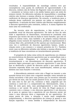 resultados. A impossibilidade do monólogo coletivo teve por
conseqüência uma queda do coeficiente de egocentricidade e do
discurso, embora não de forma tão flagrante como no primeiro caso
— raramente se tornou nulo e em média baixou para um sexto do
número inicial. Os diferentes métodos de impossibilitar o monólogo
coletivo não tiveram a mesma eficácia no respeitante à redução do
coeficiente de discurso egocêntrico. No entanto, a tendência para a
redução desse coeficiente era patente em todas as variantes da
experiência. A exclusão do fator coletivo não libertou completamente
o discurso egocêntrico pelo contrário, inibiu-o. A nossa hipótese foi
mais uma vez confirmada.
Na terceira série de experiências, o fato variável era a
qualidade vocal do discurso egocêntrico. Do lado de fora da sala
onde a experiência se desenrolava, encontrava-se instalada uma
orquestra que tocava tão alto ou fazia-se tanto barulho, que não só
todas as outras vozes, mas também a da própria criança ficavam
afogadas numa variante de experiência, proibia-se expressamente à
criança falar alto, permitindo-se-lhe apenas que murmurasse. Mais
uma vez o coeficiente de discurso egocêntrico baixou, sendo a
relação entre o seu número e o número primitivo de 5:1. Também
neste caso os diferentes métodos não tinham a mesma eficácia, mas
a tendência de base encontrava-se invariavelmente presente.
O propósito de todas estas séries de experiências era eliminar
as características do discurso egocêntrico que se assemelham com o
discurso social. Chegamos à conclusão que tal levava
invariavelmente a um abrandamento do discurso egocêntrico. É
portanto lógico pressupor que o discurso egocêntrico é uma forma
que se desenvolve a partir do discurso social e que ainda não se
encontra separada desta nas suas manifestações, embora já seja
distinta nas suas funções e estrutura.
A discordância existente entre nós e Piaget no tocante a esta
questão tornar-se-á clara com o seguinte exemplo: estou sentado na
minha secretária e falo para uma pessoa que se encontra colocada
por detrás de mim, não me sendo possível vê-la; se essa pessoa sair
da sala sem eu dar por ela, continuo a falar, julgando que ela
continua a ouvir-me e a compreender-me. Externamente, estou a
falar de mim para mim, mas psicologicamente o meu discurso
continua a ser social. Do ponto de vista de Piaget passa-se o
contrário com a criança: o seu discurso egocêntrico é um discurso
de si para si; apenas tem a aparência de um discurso social, tal
como o meu discurso dava a impressão de ser egocêntrico. Do
nosso ponto de vista, a situação é muito mais complicada:
subjetivamente, o discurso egocêntrico da criança já possui a sua
função específica — nessa medida é independente do discurso
 