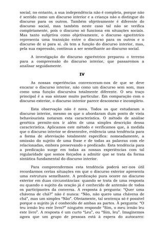 social; no entanto, a sua independência não é completa, porque não
é sentido como um discurso interior e a criança não o distingue do
discurso para os outros. Também objetivamente é diferente do
discurso social, mas também neste caso tal não se verifica
completamente, pois o discurso só funciona em situações sociais.
Mas tanto subjetiva como objetivamente, o discurso egocêntrico
representa uma transição entre o discurso para os outros e o
discurso de si para si. Já tem a função do discurso interior, mas,
pela sua expressão, continua a ser semelhante ao discurso social.
A investigação do discurso egocêntrico preparou o terreno
para a compreensão do discurso interior, que passaremos a
analisar seguidamente.
IV
As nossas experiências convenceram-nos de que se deve
encarar o discurso interior, não como um discurso sem som, mas
como uma função discursiva totalmente diferente. O seu traço
principal é a sua sintaxe muito particular. Em comparação com o
discurso exterior, o discurso interior parece desconexo e incompleto.
Esta observação não é nova. Todos os que estudaram o
discurso interior, mesmo os que o abordaram dum ponto de vista
behaviourista notaram esta característica. O método de análise
genética permite-nos ir além de uma simples descrição dessa
característica. Aplicamos este método e verificamos que, à medida
que o discurso interior se desenvolve, evidencia uma tendência para
a forma de abreviação totalmente específica: nomeadamente, a
omissão do sujeito de uma frase e de todas as palavras com ele
relacionadas, embora preservando o predicado. Esta tendência para
a predicação surge em todas as nossas experiências com tal
regularidade que somos forçados a admitir que se trata da forma
sintática fundamental do discurso interior.
Para compreendermos esta tendência poderá ser-nos útil
recordarmos certas situações em que o discurso exterior apresenta
uma estrutura semelhante. A predicação pura ocorre no discurso
exterior em duas circunstâncias: quando se trata de uma resposta
ou quando o sujeito da oração já é conhecido de antemão de todos
os participantes da conversa. A resposta à pergunta: “Quer uma
chávena de chá?” não é nunca: “Não, não quero uma chávena de
chá”, mas um simples “Não”. Obviamente, tal sentença só é possível
porque o sujeito já é conhecido de ambas as partes. À pergunta: “O
teu irmão leu este livro?” ninguém responde “Sim, o meu irmão leu
este livro”. A resposta é um curto “Leu”, ou “Sim, leu”. Imaginemos
agora que um grupo de pessoas está à espera do autocarro:
 