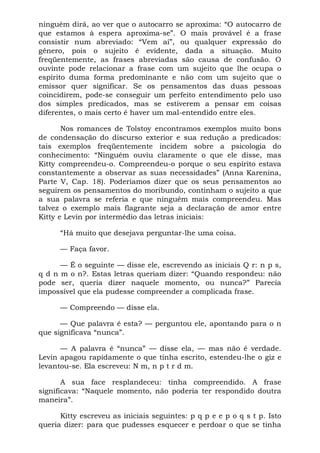 ninguém dirá, ao ver que o autocarro se aproxima: “O autocarro de
que estamos à espera aproxima-se”. O mais provável é a frase
consistir num abreviado: “Vem aí”, ou qualquer expressão do
gênero, pois o sujeito é evidente, dada a situação. Muito
freqüentemente, as frases abreviadas são causa de confusão. O
ouvinte pode relacionar a frase com um sujeito que lhe ocupa o
espírito duma forma predominante e não com um sujeito que o
emissor quer significar. Se os pensamentos das duas pessoas
coincidirem, pode-se conseguir um perfeito entendimento pelo uso
dos simples predicados, mas se estiverem a pensar em coisas
diferentes, o mais certo é haver um mal-entendido entre eles.
Nos romances de Tolstoy encontramos exemplos muito bons
de condensação do discurso exterior e sua redução a predicados:
tais exemplos freqüentemente incidem sobre a psicologia do
conhecimento: “Ninguém ouviu claramente o que ele disse, mas
Kitty compreendeu-o. Compreendeu-o porque o seu espírito estava
constantemente a observar as suas necessidades” (Anna Karenina,
Parte V, Cap. 18). Poderíamos dizer que os seus pensamentos ao
seguirem os pensamentos do moribundo, continham o sujeito a que
a sua palavra se referia e que ninguém mais compreendeu. Mas
talvez o exemplo mais flagrante seja a declaração de amor entre
Kitty e Levin por intermédio das letras iniciais:
“Há muito que desejava perguntar-lhe uma coisa.
— Faça favor.
— É o seguinte — disse ele, escrevendo as iniciais Q r: n p s,
q d n m o n?. Estas letras queriam dizer: “Quando respondeu: não
pode ser, queria dizer naquele momento, ou nunca?” Parecia
impossível que ela pudesse compreender a complicada frase.
— Compreendo — disse ela.
— Que palavra é esta? — perguntou ele, apontando para o n
que significava “nunca”.
— A palavra é “nunca” — disse ela, — mas não é verdade.
Levin apagou rapidamente o que tinha escrito, estendeu-lhe o giz e
levantou-se. Ela escreveu: N m, n p t r d m.
A sua face resplandeceu: tinha compreendido. A frase
significava: “Naquele momento, não poderia ter respondido doutra
maneira”.
Kitty escreveu as iniciais seguintes: p q p e e p o q s t p. Isto
queria dizer: para que pudesses esquecer e perdoar o que se tinha
 