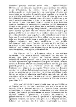 diferentes palavras confluem numa outra — “influenciam-se”
literalmente - de forma que as primeiras estão contidas nas últimas
e as influenciam. Da mesma forma, uma palavra que
continuamente se repete num livro ou num poema absorve por
vezes todas as variantes de sentido neles contidas e se torna de
certa maneira equivalente à própria obra. O título de uma obra
literária exprime o seu conteúdo e completa o seu sentido num grau
muito mais elevado do que o título de um quadro ou de uma peça
de música. Títulos como Dom Quixote, Hamlet ou Anna Karenina
ilustram isto com toda a clareza; todo o sentido da obra se encontra
contido numa palavra, num nome. Outro excelente exemplo é a
obra Almas Mortas, de Gogol. Originalmente, o título referia-se aos
servos mortos cujo nome não fora removido das listas oficiais e que
podiam continuar a ser comprados e vendidos como se estivessem
vivos. É neste sentido que as palavras são utilizadas durante todo o
livro, que é construído em torno deste tráfico com os mortos. Mas,
pela sua íntima relação com o conjunto da obra, estas duas
palavras adquirem uma nova significação e um sentido
infinitamente mais vasto. Quando chegamos ao fim do livro, a
expressão “Almas mortas” significa para nós não só os servos
defuntos, mas também todos os personagens da história que estão
fisicamente vivos, mas espiritualmente mortos.
No discurso interior, o fenômeno atinge a sua máxima
incidência. Cada palavra isolada encontra-se tão saturada de
sentido, que, para a explicar no discurso exterior seriam
necessárias muitas palavras. Não é pois de surpreender que o
discurso egocêntrico seja incompreensível para os outros. Watson
diz que o discurso interior seria incompreensível, mesmo que fosse
possível gravá-lo. A sua opacidade acentua-se devido a um
fenômeno que, diga-se de passagem, Tolstoy notou no discurso
exterior: no seu livro, Infância, Adolescência e Juventude, descreve
como, em pessoas que se encontram em contato psicológico muito
íntimo, as palavras adquirem significados especiais que só são
entendidos pelos iniciados. No discurso interior, desenvolve-se o
mesmo tipo de idioma — o tipo de idioma que é difícil de traduzir
para a fala oral.
Com isto, concluímos o nosso relance sobre as peculiaridades
do discurso interior, com que nos defrontamos pela primeira vez ao
investigarmos o discurso egocêntrico. Quando fomos procurar
comparações no discurso externo, descobrimos que este último já
contém, pelo menos potencialmente, os traços característicos do
discurso interno: a predicação, o declínio da oralidade, a
predominância do sentido sobre o significado, a aglutinação, etc.,
aparecem também em certas condições já no discurso externo.
Estamos em crer que isto é a melhor confirmação da nossa
 