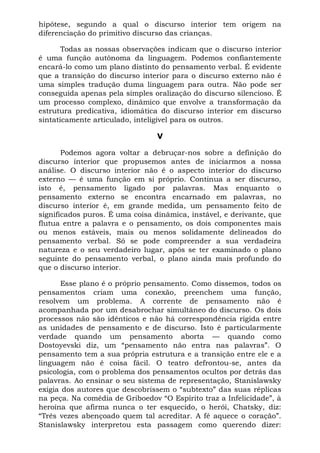 hipótese, segundo a qual o discurso interior tem origem na
diferenciação do primitivo discurso das crianças.
Todas as nossas observações indicam que o discurso interior
é uma função autônoma da linguagem. Podemos confiantemente
encará-lo como um plano distinto do pensamento verbal. É evidente
que a transição do discurso interior para o discurso externo não é
uma simples tradução duma linguagem para outra. Não pode ser
conseguida apenas pela simples oralização do discurso silencioso. É
um processo complexo, dinâmico que envolve a transformação da
estrutura predicativa, idiomática do discurso interior em discurso
sintaticamente articulado, inteligível para os outros.
V
Podemos agora voltar a debruçar-nos sobre a definição do
discurso interior que propusemos antes de iniciarmos a nossa
análise. O discurso interior não é o aspecto interior do discurso
externo — é uma função em si próprio. Continua a ser discurso,
isto é, pensamento ligado por palavras. Mas enquanto o
pensamento externo se encontra encarnado em palavras, no
discurso interior é, em grande medida, um pensamento feito de
significados puros. É uma coisa dinâmica, instável, e derivante, que
flutua entre a palavra e o pensamento, os dois componentes mais
ou menos estáveis, mais ou menos solidamente delineados do
pensamento verbal. Só se pode compreender a sua verdadeira
natureza e o seu verdadeiro lugar, após se ter examinado o plano
seguinte do pensamento verbal, o plano ainda mais profundo do
que o discurso interior.
Esse plano é o próprio pensamento. Como dissemos, todos os
pensamentos criam uma conexão, preenchem uma função,
resolvem um problema. A corrente de pensamento não é
acompanhada por um desabrochar simultâneo do discurso. Os dois
processos não são idênticos e não há correspondência rígida entre
as unidades de pensamento e de discurso. Isto é particularmente
verdade quando um pensamento aborta — quando como
Dostoyevski diz, um “pensamento não entra nas palavras”. O
pensamento tem a sua própria estrutura e a transição entre ele e a
linguagem não é coisa fácil. O teatro defrontou-se, antes da
psicologia, com o problema dos pensamentos ocultos por detrás das
palavras. Ao ensinar o seu sistema de representação, Stanislawsky
exigia dos autores que descobrissem o “subtexto” das suas réplicas
na peça. Na comédia de Griboedov “O Espírito traz a Infelicidade”, à
heroína que afirma nunca o ter esquecido, o herói, Chatsky, diz:
“Três vezes abençoado quem tal acreditar. A fé aquece o coração”.
Stanislawsky interpretou esta passagem como querendo dizer:
 