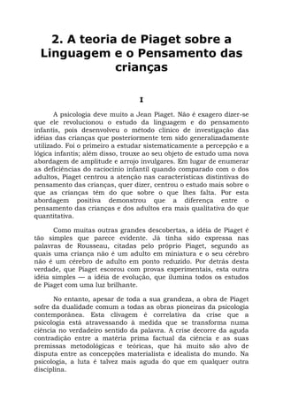 2. A teoria de Piaget sobre a
Linguagem e o Pensamento das
crianças
I
A psicologia deve muito a Jean Piaget. Não é exagero dizer-se
que ele revolucionou o estudo da linguagem e do pensamento
infantis, pois desenvolveu o método clínico de investigação das
idéias das crianças que posteriormente tem sido generalizadamente
utilizado. Foi o primeiro a estudar sistematicamente a percepção e a
lógica infantis; além disso, trouxe ao seu objeto de estudo uma nova
abordagem de amplitude e arrojo invulgares. Em lugar de enumerar
as deficiências do raciocínio infantil quando comparado com o dos
adultos, Piaget centrou a atenção nas características distintivas do
pensamento das crianças, quer dizer, centrou o estudo mais sobre o
que as crianças têm do que sobre o que lhes falta. Por esta
abordagem positiva demonstrou que a diferença entre o
pensamento das crianças e dos adultos era mais qualitativa do que
quantitativa.
Como muitas outras grandes descobertas, a idéia de Piaget é
tão simples que parece evidente. Já tinha sido expressa nas
palavras de Rousseau, citadas pelo próprio Piaget, segundo as
quais uma criança não é um adulto em miniatura e o seu cérebro
não é um cérebro de adulto em ponto reduzido. Por detrás desta
verdade, que Piaget escorou com provas experimentais, esta outra
idéia simples — a idéia de evolução, que ilumina todos os estudos
de Piaget com uma luz brilhante.
No entanto, apesar de toda a sua grandeza, a obra de Piaget
sofre da dualidade comum a todas as obras pioneiras da psicologia
contemporânea. Esta clivagem é correlativa da crise que a
psicologia está atravessando à medida que se transforma numa
ciência no verdadeiro sentido da palavra. A crise decorre da aguda
contradição entre a matéria prima factual da ciência e as suas
premissas metodológicas e teóricas, que há muito são alvo de
disputa entre as concepções materialista e idealista do mundo. Na
psicologia, a luta é talvez mais aguda do que em qualquer outra
disciplina.
 