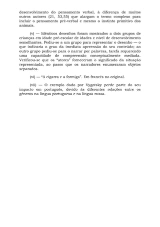 desenvolvimento do pensamento verbal, à diferença de muitos
outros autores (21, 53,55) que alargam o termo complexo para
incluir o pensamento pré-verbal e mesmo o instinto primitivo dos
animais.
(v) — Idênticos desenhos foram mostrados a dois grupos de
crianças em idade pré-escolar de idades e nível de desenvolvimento
semelhantes. Pediu-se a um grupo para representar o desenho — o
que indicaria o grau da imediata apreensão do seu conteúdo; ao
outro grupo pediu-se para o narrar por palavras, tarefa requerendo
uma capacidade de compreensão conceptualmente mediada.
Verificou-se que os “atores” forneceram o significado da situação
representada, ao passo que os narradores enumeraram objetos
separados.
(vi) — “A cigarra e a formiga”. Em francês no original.
(vii) — O exemplo dado por Vygotsky perde parte do seu
impacto em português, devido às diferentes relações entre os
gêneros na língua portuguesa e na língua russa.
 