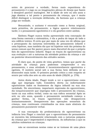 antes de procurar a verdade, forma mais espontânea do
pensamento é o jogo ou as imaginações plenas de desejo que fazem
o desejável parecer inatingível. Até à idade de sete ou oito anos o
jogo domina a tal ponto o pensamento da criança, que é muito
difícil distinguir a invenção deliberada, da fantasia que a criança
julga ser verdade.
Resumindo, o autismo é encarado como a forma original,
mais primitiva, do pensamento; a lógica aparece relativamente
tarde; e o pensamento egocêntrico é o elo genético entre ambos.
Embora Piaget nunca tenha apresentado esta concepção de
uma forma coerente e sistemática, é ela a pedra de toque de todo o
seu edifício teórico. É certo que por mais de uma vez ele afirma que
o pressuposto da natureza intermédia do pensamento infantil e
uma hipótese, mas também diz que tal hipótese está tão próxima do
senso comum que lhe parece pouco mais discutível do que o próprio
fato do egocentrismo infantil. Segue os traços do egocentrismo na
sua evolução e até a natureza da atividade prática da criança e até
ao posterior desenvolvimento das atitudes sociais.
É claro que, do ponto de vista genético, temos que partir da
atividade da criança para podermos compreender o seu
pensamento; e essa atividade é incontestavelmente egocêntrica e
egotista. O instinto social sob a sua forma bem definida só se
desenvolve mais tarde. O primeiro período crítico a este respeito só
ocorre por volta dos sete ou oito anos de idade (30)(30, p. 276).
Antes desta idade, Piaget tende a ver o egocentrismo como
algo que impregna tudo. Considera direta ou indiretamente
egocêntricos todos os fenômenos da lógica infantil na sua rica
variedade. Do sincretismo, importante expressão do egocentrismo,
diz inequivocamente que impregna todo o pensamento da criança,
tanto na sua esfera verbal, como na sua esfera sensorial Após os
sete ou oito anos, quando o pensamento socializado começa a
ganhar forma, os traços egocêntricos não desaparecem
instantaneamente. Desaparecem das operações sensoriais da
criança, mas continuam cristalizados na área mais abstrata do
pensamento puramente verbal.
A sua concepção da predominância do egocentrismo na
infância leva Piaget a concluir que o egocentrismo do pensamento
se encontra tão intimamente relacionado com a natureza psíquica
da criança que é impermeável à experiência. As influências a que os
adultos submetem as crianças.
não se encontram nestas como se se tratasse de uma placa
 