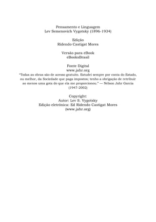 Pensamento e Linguagem
Lev Semenovich Vygotsky (1896-1934)
Edição
Ridendo Castigat Mores
Versão para eBook
eBooksBrasil
Fonte Digital
www.jahr.org
“Todas as obras são de acesso gratuito. Estudei sempre por conta do Estado,
ou melhor, da Sociedade que paga impostos; tenho a obrigação de retribuir
ao menos uma gota do que ela me proporcionou.” — Nélson Jahr Garcia
(1947-2002)
Copyright:
Autor: Lev S. Vygotsky
Edição eletrônica: Ed Ridendo Castigat Mores
(www.jahr.org)
 