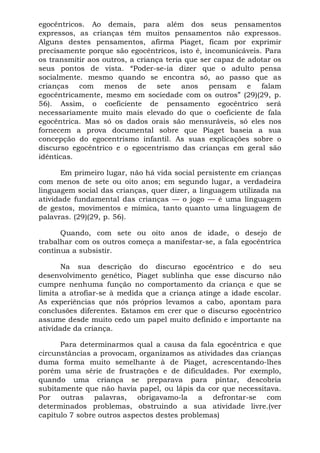egocêntricos. Ao demais, para além dos seus pensamentos
expressos, as crianças têm muitos pensamentos não expressos.
Alguns destes pensamentos, afirma Piaget, ficam por exprimir
precisamente porque são egocêntricos, isto é, incomunicáveis. Para
os transmitir aos outros, a criança teria que ser capaz de adotar os
seus pontos de vista. “Poder-se-ia dizer que o adulto pensa
socialmente. mesmo quando se encontra só, ao passo que as
crianças com menos de sete anos pensam e falam
egocêntricamente, mesmo em sociedade com os outros” (29)(29, p.
56). Assim, o coeficiente de pensamento egocêntrico será
necessariamente muito mais elevado do que o coeficiente de fala
egocêntrica. Mas só os dados orais são mensuráveis, só eles nos
fornecem a prova documental sobre que Piaget baseia a sua
concepção do egocentrismo infantil. As suas explicações sobre o
discurso egocêntrico e o egocentrismo das crianças em geral são
idênticas.
Em primeiro lugar, não há vida social persistente em crianças
com menos de sete ou oito anos; em segundo lugar, a verdadeira
linguagem social das crianças, quer dizer, a linguagem utilizada na
atividade fundamental das crianças — o jogo — é uma linguagem
de gestos, movimentos e mímica, tanto quanto uma linguagem de
palavras. (29)(29, p. 56).
Quando, com sete ou oito anos de idade, o desejo de
trabalhar com os outros começa a manifestar-se, a fala egocêntrica
continua a subsistir.
Na sua descrição do discurso egocêntrico e do seu
desenvolvimento genético, Piaget sublinha que esse discurso não
cumpre nenhuma função no comportamento da criança e que se
limita a atrofiar-se à medida que a criança atinge a idade escolar.
As experiências que nós próprios levamos a cabo, apontam para
conclusões diferentes. Estamos em crer que o discurso egocêntrico
assume desde muito cedo um papel muito definido e importante na
atividade da criança.
Para determinarmos qual a causa da fala egocêntrica e que
circunstâncias a provocam, organizamos as atividades das crianças
duma forma muito semelhante à de Piaget, acrescentando-lhes
porém uma série de frustrações e de dificuldades. Por exemplo,
quando uma criança se preparava para pintar, descobria
subitamente que não havia papel, ou lápis da cor que necessitava.
Por outras palavras, obrigavamo-la a defrontar-se com
determinados problemas, obstruindo a sua atividade livre.(ver
capítulo 7 sobre outros aspectos destes problemas)
 