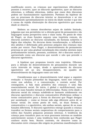 modificação ocorre, as crianças que experimentam dificuldades
passam a recorrer, quer ao discurso egocêntrico, quer ao discurso
silencioso, a reflexão silenciosa, indica que esses dois discursos
podem ser funcionalmente equivalentes. Partimos da hipótese de
que os processos do discurso interior se desenvolvem e se vão
estabilizando aproximadamente no início da idade escolar e que isto
é causa da rápida diminuição do discurso egocêntrico que nessa
idade se observa.
Embora as nossas descobertas sejam de âmbito limitado,
julgamos que nos permitirão ver a direção geral do pensamento e da
linguagem numa perspectiva nova e mais vasta. No ponto de vista
de Piaget, as duas funções seguem uma trajetória comum, do
discurso autístico ao discurso socializado, da fantasia subjetiva à
lógica das relações. No decurso desta transformação, a influência
dos adultos é deformada pelo processo psíquico das crianças mas
acaba por vencer. Para Piaget, o desenvolvimento do pensamento
processa-se por uma gradual socialização dos estados mentais mais
profundamente íntimos, pessoais, autísticos. Até o discurso social é
apresentado como um discurso que sucede e não que precede o
discurso egocêntrico.
A hipótese que propomos inverte esta trajetória. Olhemos
para a direção do desenvolvimento do pensamento durante um
curto intervalo de tempo, desde o aparecimento do discurso
egocêntrico até ao seu desaparecimento, no quadro do
desenvolvimento da linguagem como um todo.
Consideramos que o desenvolvimento total segue a seguinte
evolução: a função primordial da linguagem, tanto nas crianças
como nos adultos, é a comunicação, o contato social. Por
conseguinte, a fala mais primitiva das crianças é uma fala
essencialmente social. De inicio, é global e multifuncional; mais
tarde as suas funções tornam-se diferenciadas. Numa certa idade o
discurso social da criança subdivide-se bastante nitidamente em
discurso egocêntrico e discurso comunicativo (Preferimos utilizar o
termo comunicativo para a forma de discurso que Piaget designa
por socializado — como se tivesse sido algo diferente antes de se
tornar social. Do nosso ponto de vista, as duas formas, a
comunicativa e a egocêntrica, são ambas sociais, apesar de as suas
funções diferirem). O discurso egocêntrico emerge quando a criança
transfere as formas sociais cooperativas de comportamento para a
esfera das funções psíquicas pessoais internas. A tendência da
criança para transferir para os seus processos internos os modelos
anteriormente sociais é uma tendência bem conhecida que Piaget
conhece muito bem. Noutro contexto, ele descreve como as
discussões entre crianças dão origem às primeiras manifestações de
 