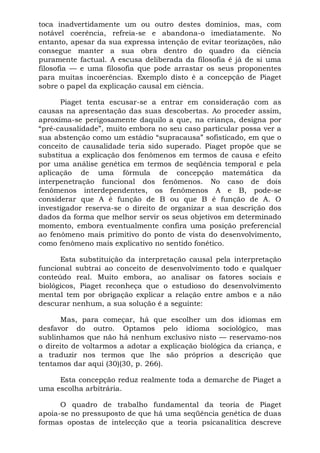 toca inadvertidamente um ou outro destes domínios, mas, com
notável coerência, refreia-se e abandona-o imediatamente. No
entanto, apesar da sua expressa intenção de evitar teorizações, não
consegue manter a sua obra dentro do quadro da ciência
puramente factual. A escusa deliberada da filosofia é já de si uma
filosofia — e uma filosofia que pode arrastar os seus proponentes
para muitas incoerências. Exemplo disto é a concepção de Piaget
sobre o papel da explicação causal em ciência.
Piaget tenta escusar-se a entrar em consideração com as
causas na apresentação das suas descobertas. Ao proceder assim,
aproxima-se perigosamente daquilo a que, na criança, designa por
“pré-causalidade”, muito embora no seu caso particular possa ver a
sua abstenção como um estádio “supracausa” sofisticado, em que o
conceito de causalidade teria sido superado. Piaget propõe que se
substitua a explicação dos fenômenos em termos de causa e efeito
por uma análise genética em termos de seqüência temporal e pela
aplicação de uma fórmula de concepção matemática da
interpenetração funcional dos fenômenos. No caso de dois
fenômenos interdependentes, os fenômenos A e B, pode-se
considerar que A é função de B ou que B é função de A. O
investigador reserva-se o direito de organizar a sua descrição dos
dados da forma que melhor servir os seus objetivos em determinado
momento, embora eventualmente confira uma posição preferencial
ao fenômeno mais primitivo do ponto de vista do desenvolvimento,
como fenômeno mais explicativo no sentido fonético.
Esta substituição da interpretação causal pela interpretação
funcional subtrai ao conceito de desenvolvimento todo e qualquer
conteúdo real. Muito embora, ao analisar os fatores sociais e
biológicos, Piaget reconheça que o estudioso do desenvolvimento
mental tem por obrigação explicar a relação entre ambos e a não
descurar nenhum, a sua solução é a seguinte:
Mas, para começar, há que escolher um dos idiomas em
desfavor do outro. Optamos pelo idioma sociológico, mas
sublinhamos que não há nenhum exclusivo nisto — reservamo-nos
o direito de voltarmos a adotar a explicação biológica da criança, e
a traduzir nos termos que lhe são próprios a descrição que
tentamos dar aqui (30)(30, p. 266).
Esta concepção reduz realmente toda a demarche de Piaget a
uma escolha arbitrária.
O quadro de trabalho fundamental da teoria de Piaget
apoia-se no pressuposto de que há uma seqüência genética de duas
formas opostas de intelecção que a teoria psicanalítica descreve
 