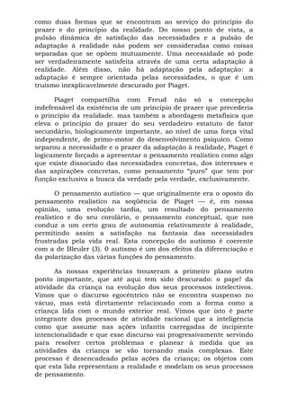 como duas formas que se encontram ao serviço do princípio do
prazer e do princípio da realidade. Do nosso ponto de vista, a
pulsão dinâmica de satisfação das necessidades e a pulsão de
adaptação à realidade não podem ser consideradas como coisas
separadas que se opõem mutuamente. Uma necessidade só pode
ser verdadeiramente satisfeita através de uma certa adaptação à
realidade. Além disso, não há adaptação pela adaptação: a
adaptação é sempre orientada pelas necessidades, o que é um
truismo inexplicavelmente descurado por Piaget.
Piaget compartilha com Freud não só a concepção
indefensável da existência de um princípio de prazer que precederia
o princípio da realidade. mas também a abordagem metafísica que
eleva o princípio do prazer do seu verdadeiro estatuto de fator
secundário, biologicamente importante, ao nível de uma força vital
independente, de primo-motor do desenvolvimento psíquico. Como
separou a necessidade e o prazer da adaptação à realidade, Piaget é
logicamente forçado a apresentar o pensamento realístico como algo
que existe dissociado das necessidades concretas, dos interesses e
das aspirações concretas, como pensamento “puro” que tem por
função exclusiva a busca da verdade pela verdade, exclusivamente.
O pensamento autístico — que originalmente era o oposto do
pensamento realístico na seqüência de Piaget — é, em nossa
opinião, uma evolução tardia, um resultado do pensamento
realístico e do seu corolário, o pensamento conceptual, que nos
conduz a um certo grau de autonomia relativamente á realidade,
permitindo assim a satisfação na fantasia das necessidades
frustradas pela vida real. Esta concepção do autismo é coerente
com a de Bleuler (3). 0 autismo é um dos efeitos da diferenciação e
da polarização das várias funções do pensamento.
As nossas experiências trouxeram a primeiro plano outro
ponto importante, que até aqui tem sido descurado: o pape! da
atividade da criança na evolução dos seus processos intelectivos.
Vimos que o discurso egocêntrico não se encontra suspenso no
vácuo, mas está diretamente relacionado com a forma como a
criança lida com o mundo exterior real. Vimos que isto é parte
integrante dos processos de atividade racional que a inteligência
como que assume nas ações infantis carregadas de incipiente
intencionalidade e que esse discurso vai progressivamente servindo
para resolver certos problemas e planear à medida que as
atividades da criança se vão tornando mais complexas. Este
processo é desencadeado pelas ações da criança; os objetos com
que esta lida representam a realidade e modelam os seus processos
de pensamento.
 