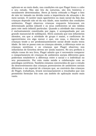 aplicam-se ao meio dado, nas condições em que Piaget levou a cabo
o seu estudo. Não são leis da natureza, são leis histórica e
socialmente determinadas. Stern já havia criticado a Piaget o fato
de não ter tomado na devida conta a importância da situação e do
meio sociais. O caráter mais egocêntrico ou mais social da fala das
crianças depende não só da sua idade, mas também das condições
ambientes. Piaget observou crianças enquanto brincavam em
determinado jardim infantil e os seus coeficientes só são válidos
para este meio infantil particular. Quando a atividade das crianças
é exclusivamente constituída por jogos, é acompanhada por um
grande manancial de solilóquios. Stern assinala que nos infantários
alemães, em que a atividade de grupo é maior, o coeficiente de
egocentrismo era algo menor e que, em casa, o discurso das
crianças tende a ser predominantemente social desde muito tenra
idade. Se isto se passa com as crianças alemãs, a diferença entre as
crianças soviéticas e as crianças que Piaget observou nos
infantários de Genebra devem ser ainda maiores. No seu prefácio à
edição russa do seu livro, Piaget admite que é necessário comparar
o comportamento de crianças de ambientes sociais diferentes para
podermos estabelecer a diferença entre o social e o individual no
seu pensamento. Por esta razão saúda a colaboração com os
psicólogos soviéticos. Também estamos convencidos de que o estudo
do desenvolvimento das crianças provenientes de ambientes sociais
diferentes e em especial de crianças que, ao contrário das crianças
de Piaget, trabalham, levará necessariamente a resultados que nos
permitirão formular leis com um âmbito de aplicação muito mais
vasto.
 