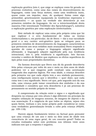 explicação genética (isto é, que exige se explique como foi gerada no
processo evolutivo), como uma das raízes do desenvolvimento da
linguagem, como uma força motora, como uma tendência inata,
quase como um impulso, mas, de qualquer forma como algo
primordial, geneticamente equiparada às tendências expressiva e
comunicativa — as quais na verdade são detectáveis já nos
primeiros estádios da linguagem. Ao ver a intencionalidade desta
maneira (“die intentionale Triebfeder des Sprachdranges”), substitui
a explicação genética por uma explicação intelectualista.
Este método de explicar uma coisa pela própria coisa que há
que explicar é o erro fundamental de todas as teorias
intelectualistas e, em particular, da de Stern — daí a sua vacuidade
geral e o seu caráter anti-genético (pois se relegam para os
primeiros estádios de desenvolvimento da linguagem características
que pertencem aos seus estádios mais avançados) Stern responde à
questão de como e porque a linguagem adquire significado
afirmando. a linguagem adquire significado pela sua tendência
intencional, isto é, pela tendência à significação. Isto faz-nos
recordar o médico de Molière que explicava os efeitos soporíferos do
ópio pelas suas propriedades dormitivas.
Da famosa descrição que Stern nos dá da grande descoberta
feita pelas crianças por volta do ano e meio ou dois anos de idade
podemos ver a que exageros pode conduzir uma acentuação
exagerada dos aspectos lógicos. Por essa idade, a criança descobre
pela primeira vez que cada objeto tem o seu símbolo permanente,
uma configuração sonora que o identifica — quer dizer, que cada
coisa tem o seu significado. Stern crê que, pelo segundo ano da sua
vida, uma criança pode tomar consciência dos símbolos e da sua
necessidade e considera que esta descoberta é já um processo de
pensamento no sentido próprio do termo:
A compreensão da relação entre o signo e o significado que
desponta na criança por esta altura é algo diferente em princípio da
simples utilização de imagens sonoras, de imagens de objetos e da
sua associação. É a exigência de que todos os objetos, sejam eles
quais forem, tenham o seu nome próprio pode considerar-se como
uma verdadeira generalização levada a cabo pela criança (40)(40,
pp. 109-110).
Haverá algum fundamento teórico ou factual para presumir
que uma criança de um ano e meio ou dois anos de idade tem
consciência de uma regra geral, de um conceito geral? Todos os
estudos realizados sobre este problema nos últimos vinte anos
indicam-nos que a resposta é negativa.
 