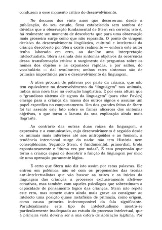 conduzem a esse momento crítico do desenvolvimento.
No decurso dos vinte anos que decorreram desde a
publicação, do seu estudo, ficou estabelecido sem sombra de
dúvidas que a observação fundamental de Stern era correta; isto é,
há realmente um momento de descoberta que para uma observação
mais grosseira surge como que não reparada. O ponto de viragem
decisivo do desenvolvimento lingüístico, cultural e intelectual da
criança descoberto por Stern existe realmente — embora este autor
tenha laborado em erro, ao dar-lhe uma interpretação
intelectualista. Stern assinala dois sintomas objetivos da ocorrência
dessa transformação crítica: o surgimento de perguntas sobre os
nomes dos objetos e as expansões rápidas, e por saltos, do
vocabulário — daí resultantes; ambos estes sintomas são de
primeira importância para o desenvolvimento da linguagem.
A ativa procura de palavras por parte da criança, que não
tem equivalente no desenvolvimento da “linguagem” nos animais,
indica uma nova fase na evolução lingüística. É por essa altura que
o “grandioso sistema de signos da linguagem” (para citar Pavlov)
emerge para a criança da massa dos outros signos e assume um
papel específico no comportamento. Um dos grandes feitos de Stern
foi ter assente este fato sobre os firmes alicerces dos sintomas
objetivos, o que torna a lacuna da sua explicação ainda mais
flagrante.
Ao contrário das outras duas raízes da linguagem, a
expressiva e a comunicativa, cujo desenvolvimento é seguido desde
os animais mais inferiores até aos antropóides e ao homem, a
tendência intencional surge do nada: não tem História nem
conseqüências. Segundo Stern, é fundamental, primordial; brota
espontaneamente e “duma vez por todas”. É esta propensão que
torna a criança capaz de descobrir a função da linguagem por meio
de uma operação puramente lógica.
É certo que Stern não diz isto assim por estas palavras. Ele
entrou em polêmica não só com os proponentes das teorias
anti-intelectualistas que vão buscar as raízes e os inícios da
linguagem das crianças a processos exclusivamente afetivos-
conativos, mas também com aqueles psicólogos que sobrestimam a
capacidade de pensamento lógico das crianças. Stern não repete
este erro, mas comete outro ainda mais grave ao consignar ao
intelecto uma posição quase metafísica de primazia, como origem,
como causa primeira indecomponível da fala significante.
Paradoxalmente este tipo de intelectualismo mostra-se
particularmente inadequado ao estudo do processo intelectual, que
à primeira vista deveria ser a sua esfera de aplicação legítima. Por
 