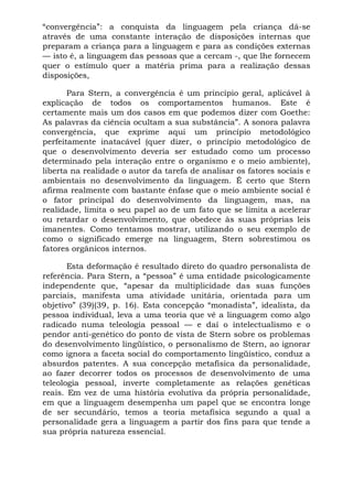“convergência”: a conquista da linguagem pela criança dá-se
através de uma constante interação de disposições internas que
preparam a criança para a linguagem e para as condições externas
— isto é, a linguagem das pessoas que a cercam -, que lhe fornecem
quer o estímulo quer a matéria prima para a realização dessas
disposições,
Para Stern, a convergência é um princípio geral, aplicável à
explicação de todos os comportamentos humanos. Este é
certamente mais um dos casos em que podemos dizer com Goethe:
As palavras da ciência ocultam a sua substância”. A sonora palavra
convergência, que exprime aqui um princípio metodológico
perfeitamente inatacável (quer dizer, o princípio metodológico de
que o desenvolvimento deveria ser estudado como um processo
determinado pela interação entre o organismo e o meio ambiente),
liberta na realidade o autor da tarefa de analisar os fatores sociais e
ambientais no desenvolvimento da linguagem. É certo que Stern
afirma realmente com bastante ênfase que o meio ambiente social é
o fator principal do desenvolvimento da linguagem, mas, na
realidade, limita o seu papel ao de um fato que se limita a acelerar
ou retardar o desenvolvimento, que obedece às suas próprias leis
imanentes. Como tentamos mostrar, utilizando o seu exemplo de
como o significado emerge na linguagem, Stern sobrestimou os
fatores orgânicos internos.
Esta deformação é resultado direto do quadro personalista de
referência. Para Stern, a “pessoa” é uma entidade psicologicamente
independente que, “apesar da multiplicidade das suas funções
parciais, manifesta uma atividade unitária, orientada para um
objetivo” (39)(39, p. 16). Esta concepção “monadista”, idealista, da
pessoa individual, leva a uma teoria que vê a linguagem como algo
radicado numa teleologia pessoal — e daí o intelectualismo e o
pendor anti-genético do ponto de vista de Stern sobre os problemas
do desenvolvimento lingüístico, o personalismo de Stern, ao ignorar
como ignora a faceta social do comportamento lingüístico, conduz a
absurdos patentes. A sua concepção metafísica da personalidade,
ao fazer decorrer todos os processos de desenvolvimento de uma
teleologia pessoal, inverte completamente as relações genéticas
reais. Em vez de uma história evolutiva da própria personalidade,
em que a linguagem desempenha um papel que se encontra longe
de ser secundário, temos a teoria metafísica segundo a qual a
personalidade gera a linguagem a partir dos fins para que tende a
sua própria natureza essencial.
 