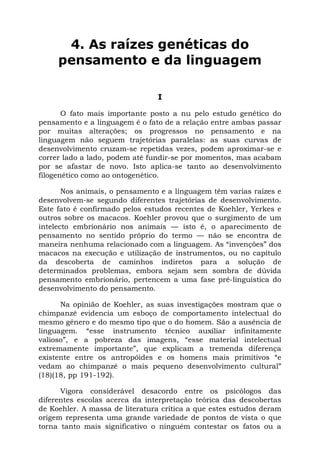 4. As raízes genéticas do
pensamento e da linguagem
I
O fato mais importante posto a nu pelo estudo genético do
pensamento e a linguagem é o fato de a relação entre ambas passar
por muitas alterações; os progressos no pensamento e na
linguagem não seguem trajetórias paralelas: as suas curvas de
desenvolvimento cruzam-se repetidas vezes, podem aproximar-se e
correr lado a lado, podem até fundir-se por momentos, mas acabam
por se afastar de novo. Isto aplica-se tanto ao desenvolvimento
filogenético como ao ontogenético.
Nos animais, o pensamento e a linguagem têm varias raízes e
desenvolvem-se segundo diferentes trajetórias de desenvolvimento.
Este fato é confirmado pelos estudos recentes de Koehler, Yerkes e
outros sobre os macacos. Koehler provou que o surgimento de um
intelecto embrionário nos animais — isto é, o aparecimento de
pensamento no sentido próprio do termo — não se encontra de
maneira nenhuma relacionado com a linguagem. As “invenções” dos
macacos na execução e utilização de instrumentos, ou no capítulo
da descoberta de caminhos indiretos para a solução de
determinados problemas, embora sejam sem sombra de dúvida
pensamento embrionário, pertencem a uma fase pré-linguística do
desenvolvimento do pensamento.
Na opinião de Koehler, as suas investigações mostram que o
chimpanzé evidencia um esboço de comportamento intelectual do
mesmo gênero e do mesmo tipo que o do homem. São a ausência de
linguagem. “esse instrumento técnico auxiliar infinitamente
valioso”, e a pobreza das imagens, “esse material intelectual
extremamente importante”, que explicam a tremenda diferença
existente entre os antropóides e os homens mais primitivos “e
vedam ao chimpanzé o mais pequeno desenvolvimento cultural”
(18)(18, pp 191-192).
Vigora considerável desacordo entre os psicólogos das
diferentes escolas acerca da interpretação teórica das descobertas
de Koehler. A massa de literatura crítica a que estes estudos deram
origem representa uma grande variedade de pontos de vista o que
torna tanto mais significativo o ninguém contestar os fatos ou a
 