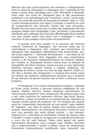 dedução que mais particularmente nos interessa: a independência
entre as ações do chimpanzé e a linguagem. Isto é admitido de boa
mente, mesmo pelos psicólogos que, como Thorndyke e Borovski.
nada vêem nas ações do chimpanzé para lá dos mecanismos
instintuais e da aprendizagem por “tentativas e erros”, “nada mais,
salvo o já conhecido processo de formação de hábitos” (4)(4, p. 179).
e pelos introspeccionistas que fogem a rebaixar o intelecto ao nível
do comportamento dos macacos, mesmo dos mais avançados.
Buehler diz com muito acerto que as ações dos chimpanzés não têm
qualquer relação com a linguagem; e que, no homem, o pensamento
mobilizado pela utilização dos utensílios (Werkzeugdenken) também
tem uma relação muito mais tênue com a linguagem e com os
conceitos do que qualquer outra forma de pensamento.
A questão seria bem simples se os macacos não tivessem
nenhum rudimento de linguagem, não tivessem nada que se
assemelhasse à linguagem. Ora, acontece que encontramos no
chimpanzé uma linguagem relativamente bem desenvolvida, que,
sob certos aspectos — sobretudo foneticamente — não deixa de ser
semelhante à humana. Esta linguagem tem uma característica
notável: a de funcionar independentemente do intelecto. Koehler,
que estudou os chimpanzés durante muitos anos na Estação de
Antropóides das Ilhas Canárias, ensina-nos que as suas expressões
fonéticas denotam apenas desejos e estados subjetivos; são
expressões de afetos e nunca um sinal de algo objetivo” (19)(19, p.
27). Mas a fonética dos chimpanzés e a humana têm tantas coisas
em comum que podemos confiantemente presumir que a ausência
de um discurso do gênero humano não se deve a nenhuma causa
periférica.
O chimpanzé é um animal extremamente gregário e responde
de forma muito intensa à presença doutros exemplares da sua
espécie. Koehler descreve formas altamente diversificadas de
“comunicação lingüística” entre chimpanzés. Em primeiro lugar vem
o seu vasto repertório de expressões afetivas: jogo facial, gestos,
vocalização; a seguir encontram-se os movimentos que exprimem as
emoções sociais; gestos de saudação, etc. Os macacos são capazes
tanto de “compreender mutuamente os seus gestos” como também
de “exprimir”, por meio de gestos, desejos que envolvem outros
animais. Habitualmente, um chimpanzé executará o início de uma
ação que pretende que outro animal execute — por exemplo,
empurrá-lo-á e executará os movimentos iniciais de marcha para
“convidar” o outro a segui-lo, ou agarrará o ar quando pretende que
o outro lhe dê uma banana. Todos estes gestos são gestos
relacionados diretamente com a própria ação. Koehler menciona
que o experimentador é levado a utilizar meios de comunicação
elementares essencialmente semelhantes para transmitir aos
 