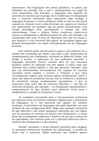 movimentos. Nas linguagens dos povos primitivos, os gestos são
utilizados em paralelo com o som e desempenham um papel de
certa importância. Em princípio, a linguagem não depende da
natureza do material que emprega. Se é verdade que os chimpanzés
têm o intelecto necessário para adquirirem algo análogo à
linguagem humana, e o único problema reside no fato de não serem
capazes de imitação vocal, então deveriam ser capazes de dominar
nas experiências um qualquer tipo de gestos convencionais, cuja
função psicológica seria precisamente a mesma dos sons
convencionais. Como o próprio Yerkes conjectura, poder-se-ia
treinar os chimpanzés a utilizarem gestos de mão, por exemplo, em
substituição dos sons. O meio de expressão não está em causa; o
que importa é o uso funcional dos signos, de quaisquer signos que
possam desempenhar um papel correspondente ao da linguagem
humana.
Este método ainda não foi posto à prova e não podemos ter a
certeza dos resultados que daria, mas tudo o que conhecemos do
comportamento dos chimpanzés, incluindo os dados de Yerkes. nos
obriga a arredar a esperança de que pudessem aprender a
linguagem funcional. Nunca ouvimos falar de que houvesse
qualquer indício de utilização sua dos signos. A única coisa que
sabemos com certeza objetiva e, não que possuem “ideação”, mas
que, em determinadas circunstâncias são capazes de executar
utensílios muito simples e recorrer a “desvios” e que estas
circunstâncias exigem uma situação global perfeitamente visível e
clara. Em todos os problemas em que não se verificava a existência
de estruturas visuais imediatamente perceptíveis, e que se
centravam num outro tipo de estrutura diferente, — um tipo de
estrutura mecânica, por exemplo — os chimpanzés abandonavam o
comportamento de tipo intuitivo para adotarem muito pura e
simplesmente o método de tentativas e erros.
As condições necessárias para o funcionamento intelectual
dos macacos serão as mesmas condições exigidas para a descoberta
da linguagem, ou o uso funcional dos signos? De maneira
nenhuma. A descoberta da linguagem não pode depender em caso
nenhum de uma configuração ótica. Exige uma operação intelectual
de tipo diferente e não temos quaisquer indicações que nos digam
que tal operação se encontra ao alcance dos chimpanzés e a maior
parte dos investigadores admitem a hipótese de que eles carecem de
tal capacidade: esta carência pode ser a principal diferença entre o
intelecto dos chimpanzés e o dos homens.
Koehler introduziu o termo Einsicht (intuição) para designar
as operações intelectuais acessíveis aos chimpanzés. A escolha do
termo não é acidental. Kafka assinalou que Koehler parece
 