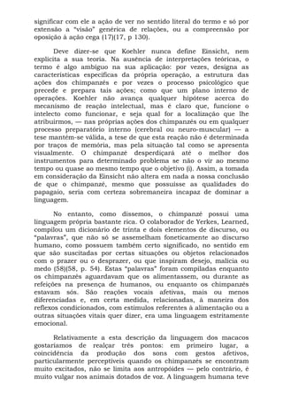 significar com ele a ação de ver no sentido literal do termo e só por
extensão a “visão” genérica de relações, ou a compreensão por
oposição à ação cega (17)(17, p 130).
Deve dizer-se que Koehler nunca define Einsicht, nem
explicita a sua teoria. Na ausência de interpretações teóricas, o
termo é algo ambíguo na sua aplicação: por vezes, designa as
características específicas da própria operação, a estrutura das
ações dos chimpanzés e por vezes o processo psicológico que
precede e prepara tais ações; como que um plano interno de
operações. Koehler não avança qualquer hipótese acerca do
mecanismo de reação intelectual, mas é claro que, funcione o
intelecto como funcionar, e seja qual for a localização que lhe
atribuirmos, — nas próprias ações dos chimpanzés ou em qualquer
processo preparatório interno (cerebral ou neuro-muscular) — a
tese mantém-se válida, a tese de que esta reação não é determinada
por traços de memória, mas pela situação tal como se apresenta
visualmente. O chimpanzé desperdiçará até o melhor dos
instrumentos para determinado problema se não o vir ao mesmo
tempo ou quase ao mesmo tempo que o objetivo (i). Assim, a tomada
em consideração da Einsicht não altera em nada a nossa conclusão
de que o chimpanzé, mesmo que possuísse as qualidades do
papagaio, seria com certeza sobremaneira incapaz de dominar a
linguagem.
No entanto, como dissemos, o chimpanzé possui uma
linguagem própria bastante rica. O colaborador de Yerkes, Learned,
compilou um dicionário de trinta e dois elementos de discurso, ou
“palavras”, que não só se assemelham foneticamente ao discurso
humano, como possuem também certo significado, no sentido em
que são suscitadas por certas situações ou objetos relacionados
com o prazer ou o desprazer, ou que inspiram desejo, malícia ou
medo (58)(58, p. 54). Estas “palavras” foram compiladas enquanto
os chimpanzés aguardavam que os alimentassem, ou durante as
refeições na presença de humanos, ou enquanto os chimpanzés
estavam sós. São reações vocais afetivas, mais ou menos
diferenciadas e, em certa medida, relacionadas, à maneira dos
reflexos condicionados, com estímulos referentes à alimentação ou a
outras situações vitais quer dizer, era uma linguagem estritamente
emocional.
Relativamente a esta descrição da linguagem dos macacos
gostaríamos de realçar três pontos: em primeiro lugar, a
coincidência da produção dos sons com gestos afetivos,
particularmente perceptíveis quando os chimpanzés se encontram
muito excitados, não se limita aos antropóides — pelo contrário, é
muito vulgar nos animais dotados de voz. A linguagem humana teve
 