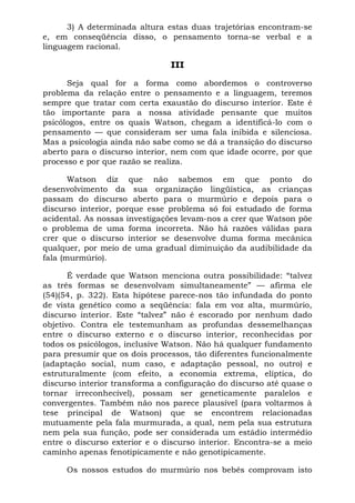 3) A determinada altura estas duas trajetórias encontram-se
e, em conseqüência disso, o pensamento torna-se verbal e a
linguagem racional.
III
Seja qual for a forma como abordemos o controverso
problema da relação entre o pensamento e a linguagem, teremos
sempre que tratar com certa exaustão do discurso interior. Este é
tão importante para a nossa atividade pensante que muitos
psicólogos, entre os quais Watson, chegam a identificá-lo com o
pensamento — que consideram ser uma fala inibida e silenciosa.
Mas a psicologia ainda não sabe como se dá a transição do discurso
aberto para o discurso interior, nem com que idade ocorre, por que
processo e por que razão se realiza.
Watson diz que não sabemos em que ponto do
desenvolvimento da sua organização lingüística, as crianças
passam do discurso aberto para o murmúrio e depois para o
discurso interior, porque esse problema só foi estudado de forma
acidental. As nossas investigações levam-nos a crer que Watson põe
o problema de uma forma incorreta. Não há razões válidas para
crer que o discurso interior se desenvolve duma forma mecânica
qualquer, por meio de uma gradual diminuição da audibilidade da
fala (murmúrio).
É verdade que Watson menciona outra possibilidade: “talvez
as três formas se desenvolvam simultaneamente” — afirma ele
(54)(54, p. 322). Esta hipótese parece-nos tão infundada do ponto
de vista genético como a seqüência: fala em voz alta, murmúrio,
discurso interior. Este “talvez” não é escorado por nenhum dado
objetivo. Contra ele testemunham as profundas dessemelhanças
entre o discurso externo e o discurso interior, reconhecidas por
todos os psicólogos, inclusive Watson. Não há qualquer fundamento
para presumir que os dois processos, tão diferentes funcionalmente
(adaptação social, num caso, e adaptação pessoal, no outro) e
estruturalmente (com efeito, a economia extrema, elíptica, do
discurso interior transforma a configuração do discurso até quase o
tornar irreconhecível), possam ser geneticamente paralelos e
convergentes. Também não nos parece plausível (para voltarmos à
tese principal de Watson) que se encontrem relacionadas
mutuamente pela fala murmurada, a qual, nem pela sua estrutura
nem pela sua função, pode ser considerada um estádio intermédio
entre o discurso exterior e o discurso interior. Encontra-se a meio
caminho apenas fenotipicamente e não genotipicamente.
Os nossos estudos do murmúrio nos bebês comprovam isto
 