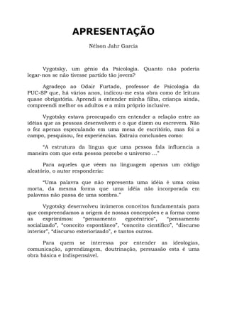 APRESENTAÇÃO
Nélson Jahr Garcia
Vygotsky, um gênio da Psicologia. Quanto não poderia
legar-nos se não tivesse partido tão jovem?
Agradeço ao Odair Furtado, professor de Psicologia da
PUC-SP que, há vários anos, indicou-me esta obra como de leitura
quase obrigatória. Aprendi a entender minha filha, criança ainda,
compreendi melhor os adultos e a mim próprio inclusive.
Vygotsky estava preocupado em entender a relação entre as
idéias que as pessoas desenvolvem e o que dizem ou escrevem. Não
o fez apenas especulando em uma mesa de escritório, mas foi a
campo, pesquisou, fez experiências. Extraiu conclusões como:
“A estrutura da língua que uma pessoa fala influencia a
maneira com que esta pessoa percebe o universo ...”
Para aqueles que vêem na linguagem apenas um código
aleatório, o autor responderia:
“Uma palavra que não representa uma idéia é uma coisa
morta, da mesma forma que uma idéia não incorporada em
palavras não passa de uma sombra.”
Vygotsky desenvolveu inúmeros conceitos fundamentais para
que compreendamos a origem de nossas concepções e a forma como
as exprimimos: “pensamento egocêntrico”, “pensamento
socializado”, “conceito espontâneo”, “conceito científico”, “discurso
interior”, “discurso exteriorizado”, e tantos outros.
Para quem se interessa por entender as ideologias,
comunicação, aprendizagem, doutrinação, persuasão esta é uma
obra básica e indispensável.
 