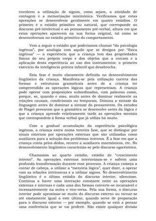 envolvem a utilização de signos, como sejam, a atividade de
contagem e a memorização mnemônica. Verificamos que estas
operações se desenvolvem geralmente em quatro estádios. O
primeiro é o estádio primitivo ou natural, que corresponde ao
discurso pré-intelectual e ao pensamento pré-verbal, altura em que
estas operações aparecem na sua forma original, tal como se
desenvolveram no estádio primitivo do comportamento.
Vem a seguir o estádio que poderíamos chamar “da psicologia
ingênua”, por analogia com aquilo que se designa por “física
ingênua” — a experiência que a criança tem das propriedades
físicas do seu próprio corpo e dos objetos que a cercam e a
aplicação desta experiência ao uso dos instrumentos: o primeiro
exercício da inteligência prática infantil que desabrocha.
Esta fase é muito claramente definida no desenvolvimento
lingüístico da criança. Manifesta-se pela utilização correta das
formas e estruturas gramaticais antes de a criança ter
compreendido as operações lógicas que representam. A criança
pode operar com proposições subordinadas, com palavras como,
porque, se, quando e mas, muito antes de dominar realmente as
relações causais, condicionais ou temporais. Domina a sintaxe da
linguagem antes de dominar a sintaxe do pensamento. Os estudos
de Piaget provaram que a gramática se desenvolve antes da lógica e
que a criança aprende relativamente tarde as operações mentais
que correspondem à forma verbal que já utiliza há muito.
Com a gradual acumulação da experiência psicológica
ingênua, a criança entra numa terceira fase, que se distingue por
sinais externos por operações externas que são utilizadas como
auxiliares para a solução dos problemas internos. É a fase em que a
criança conta pelos dedos, recorre a auxiliares mnemônicos, etc. No
desenvolvimento lingüístico caracteriza-se pelo discurso egocêntrico.
Chamamos ao quarto estádio, estádio de “crescimento
interno”. As operações externas interiorizam-se e sofrem uma
profunda transformação durante esse processo. A criança começa a
contar de cabeça, a utilizar a “memória lógica”, quer dizer, a operar
com as relações intrínsecas e a utilizar signos. No desenvolvimento
lingüístico é o último estádio do discurso interior, silencioso.
Continua a haver uma interação constante entre as operações
externas e internas e cada uma das formas converte-se incansável e
incessantemente na outra e vice-versa. Pela sua forma, o discurso
interior pode aproximar-se muito do discurso externo ou tornar-se
até exatamente igual a este último, quando serve de preparação
para o discurso externo — por exemplo, quando se está a pensar
uma conferência que se vai proferir. Não existe qualquer divisão
 