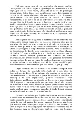 Podemos agora resumir os resultados da nossa análise.
Começamos por tentar seguir a genealogia do pensamento e da
linguagem até às suas raízes, utilizando os dados da psicologia
comparativa. Estes dados são insuficientes para detectarmos as
trajetórias de desenvolvimento do pensamento e da linguagem
pré-humanos com um grau mínimo de certeza. A questão
fundamental, a de saber-se se os antropóides possuem ou não o
mesmo tipo de intelecto do que o homem, é ainda controversa.
Koehler responde afirmativamente, outros respondem pela negativa.
Mas seja qual for a solução que as futuras investigações derem a
este problema, uma coisa é já clara: no mundo animal, o percurso
para um intelecto de tipo humano não é igual à trajetória para uma
linguagem de tipo humano; o pensamento e a linguagem não
brotam da mesma raiz.
Nem aqueles que negariam a existência de um intelecto nos
chimpanzés podem negar que os macacos possuem algo que se
aproxima do intelecto, que o tipo mais elevado de formação de
hábitos neles patente é um intelecto embrionário. A utilização de
utensílios prefigura o comportamento humano. Para os marxistas,
as descobertas de Koehler não constituem surpresa Marx afirmou
há muito (27) que a utilização e a criação de instrumentos de
trabalho embora estejam presentes nos animais de forma
embrionária, são características específicas do processo de trabalho
humano A tese de que as raízes do intelecto humano se estendem
ao reino animal e tem origem nele foi há muito admitida pelo
marxismo vemo-la ser elaborada por Plekhanov (34)(34, p. 138).
Engels escreveu que os homens e os animais compartilham
todas as formas de atividade intelectual; só o seu nível de
desenvolvimento difere (9): os animais são capazes de raciocinar a
um nível elementar, de analisar (o partir de uma noz é um inicio de
análise) e de fazer experiências, quando confrontados com
determinados problemas, ou quando se lhes depara uma situação
difícil. Alguns, como o papagaio, por exemplo, não só são capazes
de aprender a falar, como podem até aplicar palavras com sentido,
duma forma restrita: para pedir alguma coisa, usará palavras pelas
quais receberá uma recompensa; quando é irritado deixará escapar
as mais seletas invectivas do seu vocabulário.
Escusado será dizer que Engels não acredita os animais com
a capacidade de pensarem ou de falarem ao nível do homem, mas,
neste momento, não precisamos de aprofundar muito o significado
exato da sua afirmação. Por agora, apenas desejamos confirmar
que não há boas razões para negar a existência, nos animais, de
uma inteligência e uma linguagem embrionárias do mesmo tipo da
dos homens que, se desenvolvem, também como nos homens,
 