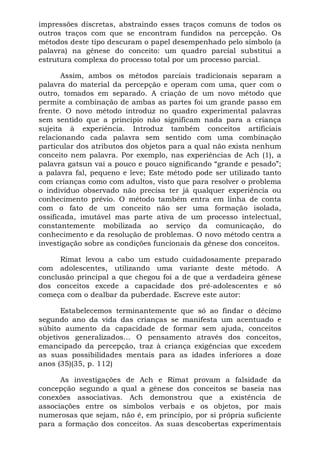 impressões discretas, abstraindo esses traços comuns de todos os
outros traços com que se encontram fundidos na percepção. Os
métodos deste tipo descuram o papel desempenhado pelo símbolo (a
palavra) na gênese do conceito: um quadro parcial substitui a
estrutura complexa do processo total por um processo parcial.
Assim, ambos os métodos parciais tradicionais separam a
palavra do material da percepção e operam com uma, quer com o
outro, tomados em separado. A criação de um novo método que
permite a combinação de ambas as partes foi um grande passo em
frente. O novo método introduz no quadro experimental palavras
sem sentido que a princípio não significam nada para a criança
sujeita à experiência. Introduz também conceitos artificiais
relacionando cada palavra sem sentido com uma combinação
particular dos atributos dos objetos para a qual não exista nenhum
conceito nem palavra. Por exemplo, nas experiências de Ach (1), a
palavra gatsun vai a pouco e pouco significando “grande e pesado”;
a palavra fal, pequeno e leve; Este método pode ser utilizado tanto
com crianças como com adultos, visto que para resolver o problema
o indivíduo observado não precisa ter já qualquer experiência ou
conhecimento prévio. O método também entra em linha de conta
com o fato de um conceito não ser uma formação isolada,
ossificada, imutável mas parte ativa de um processo intelectual,
constantemente mobilizada ao serviço da comunicação, do
conhecimento e da resolução de problemas. O novo método centra a
investigação sobre as condições funcionais da gênese dos conceitos.
Rimat levou a cabo um estudo cuidadosamente preparado
com adolescentes, utilizando uma variante deste método. A
conclusão principal a que chegou foi a de que a verdadeira gênese
dos conceitos excede a capacidade dos pré-adolescentes e só
começa com o dealbar da puberdade. Escreve este autor:
Estabelecemos terminantemente que só ao findar o décimo
segundo ano da vida das crianças se manifesta um acentuado e
súbito aumento da capacidade de formar sem ajuda, conceitos
objetivos generalizados... O pensamento através dos conceitos,
emancipado da percepção, traz à criança exigências que excedem
as suas possibilidades mentais para as idades inferiores a doze
anos (35)(35, p. 112)
As investigações de Ach e Rimat provam a falsidade da
concepção segundo a qual a gênese dos conceitos se baseia nas
conexões associativas. Ach demonstrou que a existência de
associações entre os símbolos verbais e os objetos, por mais
numerosas que sejam, não é, em princípio, por si própria suficiente
para a formação dos conceitos. As suas descobertas experimentais
 
