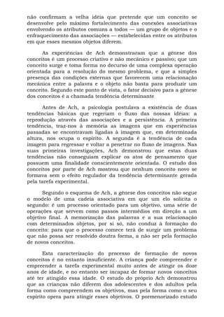 não confirmam a velha idéia que pretende que um conceito se
desenvolve pelo máximo fortalecimento das conexões associativas
envolvendo os atributos comuns a todos — um grupo de objetos e o
enfraquecimento das associações — estabelecidas entre os atributos
em que esses mesmos objetos diferem.
As experiências de Ach demonstraram que a gênese dos
conceitos é um processo criativo e não mecânico e passivo; que um
conceito surge e toma forma no decurso de uma complexa operação
orientada para a resolução do mesmo problema, e que a simples
presença das condições externas que favorecem uma relacionação
mecânica entre a palavra e o objeto não basta para produzir um
conceito. Segundo este ponto de vista, o fator decisivo para a gênese
dos conceitos é a chamada tendência determinante
Antes de Ach, a psicologia postulava a existência de duas
tendências básicas que regeriam o fluxo das nossas idéias: a
reprodução através das associações e a persistência. A primeira
tendência, traz-nos à memória as imagens que em experiências
passadas se encontravam ligadas à imagem que, em determinada
altura, nos ocupa o espírito. A segunda é a tendência de cada
imagem para regressar e voltar a penetrar no fluxo de imagens. Nas
suas primeiras investigações, Ach demonstrou que estas duas
tendências não conseguiam explicar os atos de pensamento que
possuem uma finalidade conscientemente orientada. O estudo dos
conceitos por parte de Ach mostrou que nenhum conceito novo se
formava sem o efeito regulador da tendência determinante gerada
pela tarefa experimental.
Segundo o esquema de Ach, a gênese dos conceitos não segue
o modelo de uma cadeia associativa em que um elo solicita o
segundo: é um processo orientado para um objetivo, uma série de
operações que servem como passos intermédios em direção a um
objetivo final. A memorização das palavras e a sua relacionação
com determinados objetos, por si só, não conduz à formação do
conceito: para que o processo comece terá de surgir um problema
que não possa ser resolvido doutra forma, a não ser pela formação
de novos conceitos.
Esta caracterização do processo de formação de novos
conceitos é no entanto insuficiente. A criança pode compreender e
empreender a tarefa experimental muito antes de atingir os doze
anos de idade, e no entanto ser incapaz de formar novos conceitos
até ter atingido essa idade. O estudo do próprio Ach demonstrou
que as crianças não diferem dos adolescentes e dos adultos pela
forma como compreendem os objetivos, mas pela forma como o seu
espírito opera para atingir esses objetivos. O pormenorizado estudo
 
