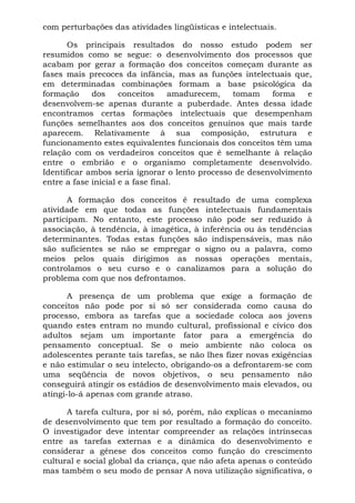 com perturbações das atividades lingüísticas e intelectuais.
Os principais resultados do nosso estudo podem ser
resumidos como se segue: o desenvolvimento dos processos que
acabam por gerar a formação dos conceitos começam durante as
fases mais precoces da infância, mas as funções intelectuais que,
em determinadas combinações formam a base psicológica da
formação dos conceitos amadurecem, tomam forma e
desenvolvem-se apenas durante a puberdade. Antes dessa idade
encontramos certas formações intelectuais que desempenham
funções semelhantes aos dos conceitos genuínos que mais tarde
aparecem. Relativamente à sua composição, estrutura e
funcionamento estes equivalentes funcionais dos conceitos têm uma
relação com os verdadeiros conceitos que é semelhante à relação
entre o embrião e o organismo completamente desenvolvido.
Identificar ambos seria ignorar o lento processo de desenvolvimento
entre a fase inicial e a fase final.
A formação dos conceitos é resultado de uma complexa
atividade em que todas as funções intelectuais fundamentais
participam. No entanto, este processo não pode ser reduzido à
associação, à tendência, à imagética, à inferência ou às tendências
determinantes. Todas estas funções são indispensáveis, mas não
são suficientes se não se empregar o signo ou a palavra, como
meios pelos quais dirigimos as nossas operações mentais,
controlamos o seu curso e o canalizamos para a solução do
problema com que nos defrontamos.
A presença de um problema que exige a formação de
conceitos não pode por si só ser considerada como causa do
processo, embora as tarefas que a sociedade coloca aos jovens
quando estes entram no mundo cultural, profissional e cívico dos
adultos sejam um importante fator para a emergência do
pensamento conceptual. Se o meio ambiente não coloca os
adolescentes perante tais tarefas, se não lhes fizer novas exigências
e não estimular o seu intelecto, obrigando-os a defrontarem-se com
uma seqüência de novos objetivos, o seu pensamento não
conseguirá atingir os estádios de desenvolvimento mais elevados, ou
atingi-lo-á apenas com grande atraso.
A tarefa cultura, por si só, porém, não explicas o mecanismo
de desenvolvimento que tem por resultado a formação do conceito.
O investigador deve intentar compreender as relações intrínsecas
entre as tarefas externas e a dinâmica do desenvolvimento e
considerar a gênese dos conceitos como função do crescimento
cultural e social global da criança, que não afeta apenas o conteúdo
mas também o seu modo de pensar A nova utilização significativa, o
 
