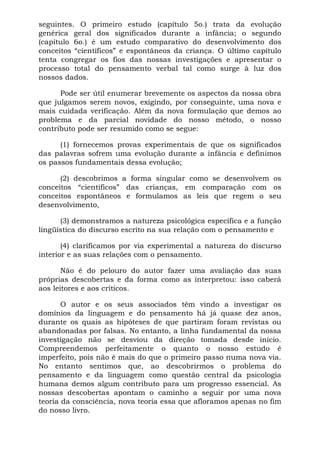 seguintes. O primeiro estudo (capítulo 5o.) trata da evolução
genérica geral dos significados durante a infância; o segundo
(capítulo 6o.) é um estudo comparativo do desenvolvimento dos
conceitos “científicos” e espontâneos da criança. O último capítulo
tenta congregar os fios das nossas investigações e apresentar o
processo total do pensamento verbal tal como surge à luz dos
nossos dados.
Pode ser útil enumerar brevemente os aspectos da nossa obra
que julgamos serem novos, exigindo, por conseguinte, uma nova e
mais cuidada verificação. Além da nova formulação que demos ao
problema e da parcial novidade do nosso método, o nosso
contributo pode ser resumido como se segue:
(1) fornecemos provas experimentais de que os significados
das palavras sofrem uma evolução durante a infância e definimos
os passos fundamentais dessa evolução;
(2) descobrimos a forma singular como se desenvolvem os
conceitos “científicos” das crianças, em comparação com os
conceitos espontâneos e formulamos as leis que regem o seu
desenvolvimento,
(3) demonstramos a natureza psicológica específica e a função
lingüística do discurso escrito na sua relação com o pensamento e
(4) clarificamos por via experimental a natureza do discurso
interior e as suas relações com o pensamento.
Não é do pelouro do autor fazer uma avaliação das suas
próprias descobertas e da forma como as interpretou: isso caberá
aos leitores e aos críticos.
O autor e os seus associados têm vindo a investigar os
domínios da linguagem e do pensamento há já quase dez anos,
durante os quais as hipóteses de que partiram foram revistas ou
abandonadas por falsas. No entanto, a linha fundamental da nossa
investigação não se desviou da direção tomada desde início.
Compreendemos perfeitamente o quanto o nosso estudo é
imperfeito, pois não é mais do que o primeiro passo numa nova via.
No entanto sentimos que, ao descobrirmos o problema do
pensamento e da linguagem como questão central da psicologia
humana demos algum contributo para um progresso essencial. As
nossas descobertas apontam o caminho a seguir por uma nova
teoria da consciência, nova teoria essa que afloramos apenas no fim
do nosso livro.
 