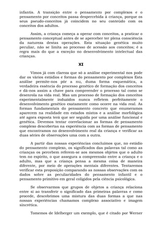 infantis. A transição entre o pensamento por complexos e o
pensamento por conceitos passa despercebida à criança, porque os
seus pseudo-conceitos já coincidem no seu conteúdo com os
conceitos dos adultos.
Assim, a criança começa a operar com conceitos, a praticar o
pensamento conceptual antes de se aperceber ter plena consciência
da natureza destas operações. Esta situação genética muito
peculiar, não se limita ao processo de acessão aos conceitos; é a
regra mais do que a exceção no desenvolvimento intelectual das
crianças.
XI
Vimos já com clareza que só a análise experimental nos pode
dar os vários estádios e formas do pensamento por complexos Esta
análise permite-nos pôr a nu, duma forma esquemática, a
verdadeira essência do processo genético de formação dos conceitos
e dá-nos assim a chave para compreender o processo tal como se
desenrola na vida real. Mas um processo de formação dos conceitos
experimentalmente induzidos nunca refletem perfeitamente o
desenvolvimento genético exatamente como ocorre na vida real. As
formas fundamentais do pensamento concreto que enumeramos
aparecem na realidade em estados mistos e a análise morfológica
até agora exposta terá que ser seguida por uma análise funcional e
genética. Devemos tentar correlacionar as formas de pensamento
complexo descobertas na experiência com as formas de pensamento
que encontramos no desenvolvimento real da criança e verificar as
duas séries de observações uma com a outra.
A partir das nossas experiências concluímos que, no estádio
do pensamento complexo, os significados das palavras tal como as
crianças os percebem referem-se aos mesmos objetos que o adulto
tem no espírito, o que assegura a compreensão entre a criança e o
adulto, mas que a criança pensa a mesma coisa de maneira
diferente, por meio de operações mentais diferentes. Tentaremos
verificar esta proposição comparando as nossas observações com os
dados sobre as peculiaridades do pensamento infantil e o
pensamento primitivo em geral coligidos pela ciência psicológica.
Se observarmos que grupos de objetos a criança relaciona
entre si ao transferir o significado das primeiras palavras e como
procede, descobrimos uma mistura das duas formas a que nas
nossas experiências chamamos complexo associativo e imagem
sincrética.
Tomemos de Idelberger um exemplo, que é citado por Werner
 