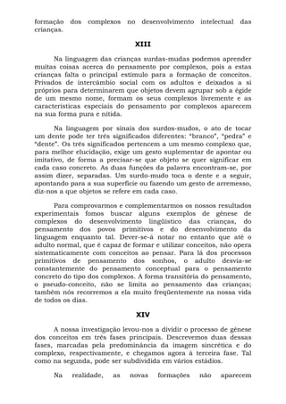 formação dos complexos no desenvolvimento intelectual das
crianças.
XIII
Na linguagem das crianças surdas-mudas podemos aprender
muitas coisas acerca do pensamento por complexos, pois a estas
crianças falta o principal estímulo para a formação de conceitos.
Privados de intercâmbio social com os adultos e deixados a si
próprios para determinarem que objetos devem agrupar sob a égide
de um mesmo nome, formam os seus complexos livremente e as
características especiais do pensamento por complexos aparecem
na sua forma pura e nítida.
Na linguagem por sinais dos surdos-mudos, o ato de tocar
um dente pode ter três significados diferentes: “branco”, “pedra” e
“dente”. Os três significados pertencem a um mesmo complexo que,
para melhor elucidação, exige um gesto suplementar de apontar ou
imitativo, de forma a precisar-se que objeto se quer significar em
cada caso concreto. As duas funções da palavra encontram-se, por
assim dizer, separadas. Um surdo-mudo toca o dente e a seguir,
apontando para a sua superfície ou fazendo um gesto de arremesso,
diz-nos a que objetos se refere em cada caso.
Para comprovarmos e complementarmos os nossos resultados
experimentais fomos buscar alguns exemplos de gênese de
complexos do desenvolvimento lingüístico das crianças, do
pensamento dos povos primitivos e do desenvolvimento da
linguagem enquanto tal. Dever-se-á notar no entanto que até o
adulto normal, que é capaz de formar e utilizar conceitos, não opera
sistematicamente com conceitos ao pensar. Para lá dos processos
primitivos de pensamento dos sonhos, o adulto desvia-se
constantemente do pensamento conceptual para o pensamento
concreto do tipo dos complexos. A forma transitória do pensamento,
o pseudo-conceito, não se limita ao pensamento das crianças;
também nós recorremos a ela muito freqüentemente na nossa vida
de todos os dias.
XIV
A nossa investigação levou-nos a dividir o processo de gênese
dos conceitos em três fases principais. Descrevemos duas dessas
fases, marcadas pela predominância da imagem sincrética e do
complexo, respectivamente, e chegamos agora à terceira fase. Tal
como na segunda, pode ser subdividida em vários estádios.
Na realidade, as novas formações não aparecem
 