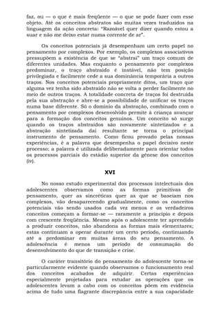 faz, ou — o que é mais freqüente — o que se pode fazer com esse
objeto. Até os conceitos abstratos são muitas vezes traduzidos na
linguagem da ação concreta: “Razoável quer dizer quando estou a
suar e não me deixo estar numa corrente de ar”.
Os conceitos potenciais já desempenham um certo papel no
pensamento por complexos. Por exemplo, os complexos associativos
pressupõem a existência de que se “abstrai” um traço comum de
diferentes unidades. Mas enquanto o pensamento por complexos
predominar, o traço abstraído é instável, não tem posição
privilegiada e facilmente cede a sua dominância temporária a outros
traços. Nos conceitos potenciais propriamente ditos, um traço que
alguma vez tenha sido abstraído não se volta a perder facilmente no
meio de outros traços. A totalidade concreta de traços foi destruída
pela sua abstração e abre-se a possibilidade de unificar os traços
numa base diferente. Só o domínio da abstração, combinado com o
pensamento por complexos desenvolvido permite à criança avançar
para a formação dos conceitos genuínos. Um conceito só surge
quando os traços abstraídos são novamente sintetizados e a
abstração sintetizada daí resultante se torna o principal
instrumento de pensamento. Como ficou provado pelas nossas
experiências, é a palavra que desempenha o papel decisivo neste
processo; a palavra é utilizada deliberadamente para orientar todos
os processos parciais do estádio superior da gênese dos conceitos
(iv).
XVI
No nosso estudo experimental dos processos intelectuais dos
adolescentes observamos como as formas primitivas de
pensamento, quer as sincréticas quer as que se baseiam nos
complexos, vão desaparecendo gradualmente, como os conceitos
potenciais vão sendo usados cada vez menos e os verdadeiros
conceitos começam a formar-se — raramente a princípio e depois
com crescente freqüência. Mesmo após o adolescente ter aprendido
a produzir conceitos, não abandona as formas mais elementares;
estas continuam a operar durante um certo período, continuando
até a predominar em muitas áreas do seu pensamento. A
adolescência é menos um período de consumação do
desenvolvimento do que de transição e crise.
O caráter transitório do pensamento do adolescente torna-se
particularmente evidente quando observamos o funcionamento real
dos conceitos acabados de adquirir. Certas experiências
especialmente projetadas para estudar as operações que os
adolescentes levam a cabo com os conceitos põem em evidência
acima de tudo uma flagrante discrepância entre a sua capacidade
 